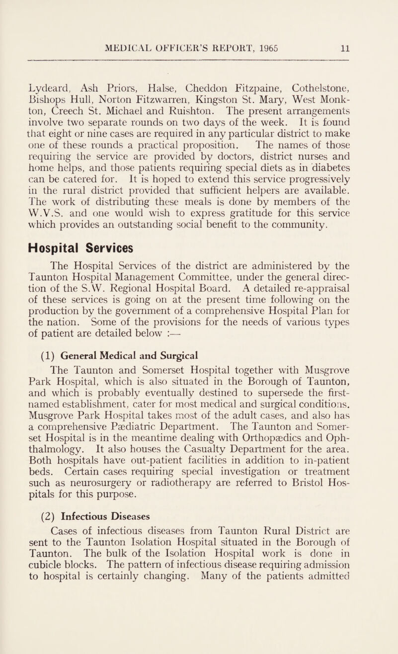 Lydeard, Ash Priors, Halse, Cheddon Fitzpaine, Cothelstone, Bishops Hull, Norton Fitzwarren, Kingston St. Mary, West Monk- ton, Creech St. Michael and Ruishton. The present arrangements involve two separate rounds on two days of the week. It is found that eight or nine cases are required in any particular district to make one of these rounds a practical proposition. The names of those requiring the service are provided by doctors, district nurses and home helps, and those patients requiring special diets as in diabetes can be catered for. It is hoped to extend this service progressively in the rural district provided that sufficient helpers are available. The work of distributing these meals is done by members of the W.V.S. and one would wish to express gratitude for this service which provides an outstanding social benefit to the community. Hospital Services The Hospital Services of the district are administered by the Taunton Hospital Management Committee, under the general direc¬ tion of the S.W. Regional Hospital Board. A detailed re-appraisal of these services is going on at the present time following on the production by the government of a comprehensive Hospital Plan for the nation. Some of the provisions for the needs of various types of patient are detailed below :— (1) General Medical and Surgical The Taunton and Somerset Hospital together with Musgrove Park Hospital, which is also situated in the Borough of Taunton, and which is probably eventually destined to supersede the first- named establishment, cater for most medical and surgical conditions. Musgrove Park Hospital takes most of the adult cases, and also has a comprehensive Paediatric Department. The Taunton and Somer¬ set Hospital is in the meantime dealing with Orthopaedics and Oph¬ thalmology. It also houses the Casualty Department for the area. Both hospitals have out-patient facilities in addition to in-patient beds. Certain cases requiring special investigation or treatment such as neurosurgery or radiotherapy are referred to Bristol Hos¬ pitals for this purpose. (2) Infectious Diseases Cases of infectious diseases from Taunton Rural District are sent to the Taunton Isolation Hospital situated in the Borough of Taunton. The bulk of the Isolation Hospital work is done in cubicle blocks. The pattern of infectious disease requiring admission to hospital is certainly changing. Many of the patients admitted