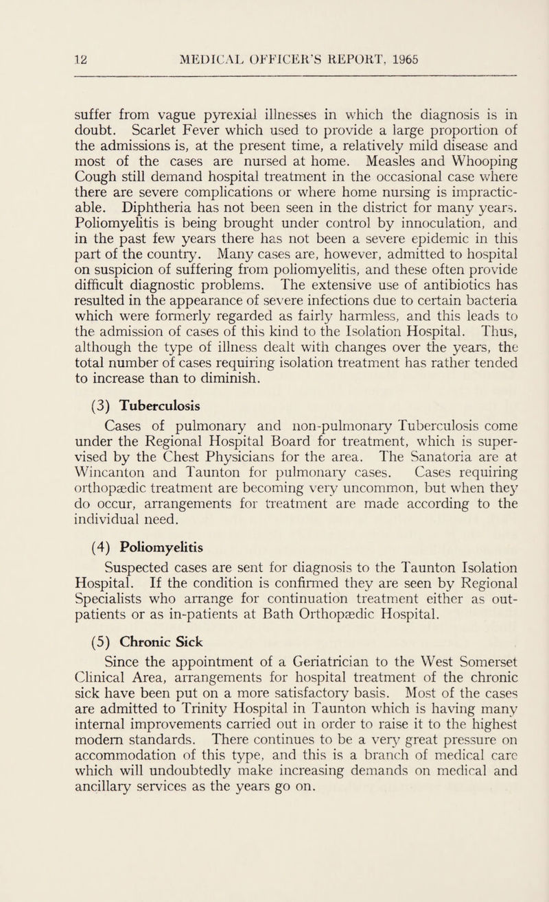 suffer from vague pyrexial illnesses in which the diagnosis is in doubt. Scarlet Fever which used to provide a large proportion of the admissions is, at the present time, a relatively mild disease and most of the cases are nursed at home. Measles and Whooping Cough still demand hospital treatment in the occasional case where there are severe complications or where home nursing is impractic¬ able. Diphtheria has not been seen in the district for many years. Poliomyelitis is being brought under control by innoculation, and in the past few years there has not been a severe epidemic in this part of the country. Many cases are, however, admitted to hospital on suspicion of suffering from poliomyelitis, and these often provide difficult diagnostic problems. The extensive use of antibiotics has resulted in the appearance of severe infections due to certain bacteria which were formerly regarded as fairly harmless, and this leads to the admission of cases of this kind to the Isolation Hospital. Thus, although the type of illness dealt with changes over the years, the total number of cases requiring isolation treatment has rather tended to increase than to diminish. (3) Tuberculosis Cases of pulmonary and non-pulmonary Tuberculosis come under the Regional Hospital Board for treatment, which is super¬ vised by the Chest Physicians for the area. The Sanatoria are at Wincanton and Taunton for pulmonary cases. Cases requiring orthopaedic treatment are becoming very uncommon, but when the)7 do occur, arrangements for treatment are made according to the individual need. (4) Poliomyelitis Suspected cases are sent for diagnosis to the Taunton Isolation Hospital. If the condition is confirmed they are seen by Regional Specialists who arrange for continuation treatment either as out¬ patients or as in-patients at Bath Orthopaedic Hospital. (5) Chronic Sick Since the appointment of a Geriatrician to the West Somerset Clinical Area, arrangements for hospital treatment of the chronic sick have been put on a more satisfactory basis. Most of the cases are admitted to Trinity Hospital in Taunton which is having many internal improvements carried out in order to raise it to the highest modem standards. There continues to be a ver)7 great pressure on accommodation of this type, and this is a branch of medical care which will undoubtedly make increasing demands on medical and ancillary services as the years go on.