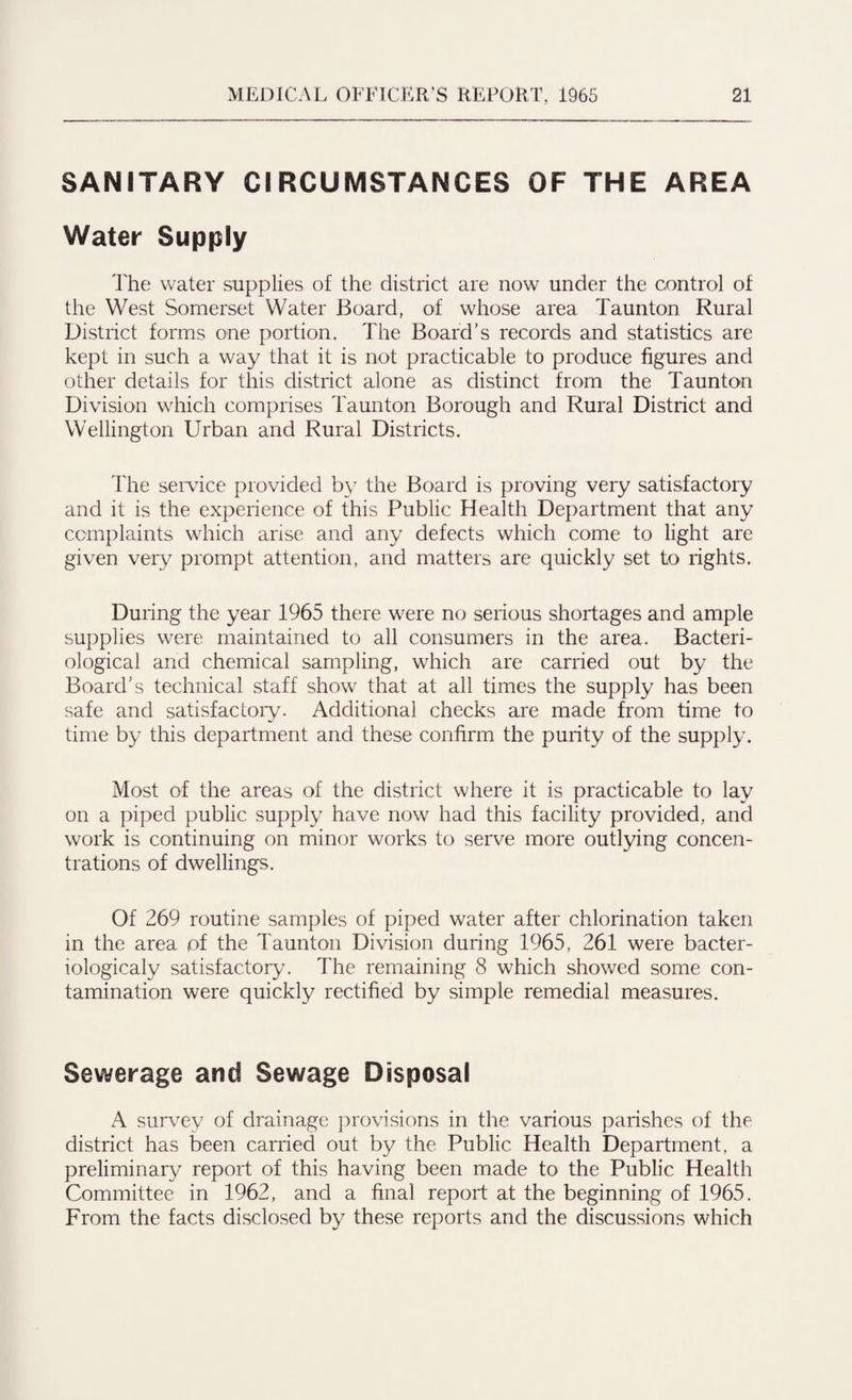 SANITARY CIRCUMSTANCES OF THE AREA Water Supply The water supplies of the district are now under the control of the West Somerset Water Board, of whose area Taunton Rural District forms one portion. The Board’s records and statistics are kept in such a way that it is not practicable to produce figures and other details for this district alone as distinct from the Taunton Division which comprises Taunton Borough and Rural District and Wellington Urban and Rural Districts. The service provided by the Board is proving very satisfactory and it is the experience of this Public Health Department that any complaints which arise and any defects which come to light are given very prompt attention, and matters are quickly set to rights. During the year 1965 there were no serious shortages and ample supplies were maintained to all consumers in the area. Bacteri¬ ological and chemical sampling, which are carried out by the Board’s technical staff show that at all times the supply has been safe and satisfactory. Additional checks are made from time to time by this department and these confirm the purity of the supply. Most of the areas of the district where it is practicable to lay on a piped public supply have now had this facility provided, and work is continuing on minor works to serve more outlying concen¬ trations of dwellings. Of 269 routine samples of piped water after chlorination taken in the area pf the Taunton Division during 1965, 261 were bacter- iologicaly satisfactory. The remaining 8 which showed some con¬ tamination were quickly rectified by simple remedial measures. Sewerage and Sewage Disposal A survey of drainage provisions in the various parishes of the district has been carried out by the Public Health Department, a preliminary report of this having been made to the Public Health Committee in 1962, and a final report at the beginning of 1965. From the facts disclosed by these reports and the discussions which