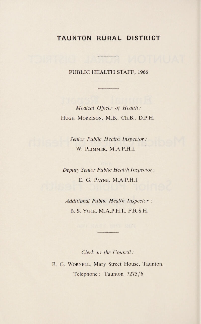 PUBLIC HEALTH STAFF, 1966 Medical Officer of Health: Hugh Morrison, M.B., Ch.B., D.P.H. Senior Public Health Inspector: W. Plimmer, M.A.P.H.L Deputy Senior Public Health Inspector: E. G. Payne, M.A.P.H.L Additional Public Health Inspector : B. S. Yule, M.A.P.H.L, F.R.S.H. Clerk to the Council: R. G. Wornell. Mary Street House, Taunton. Telephone: Taunton 7275/6
