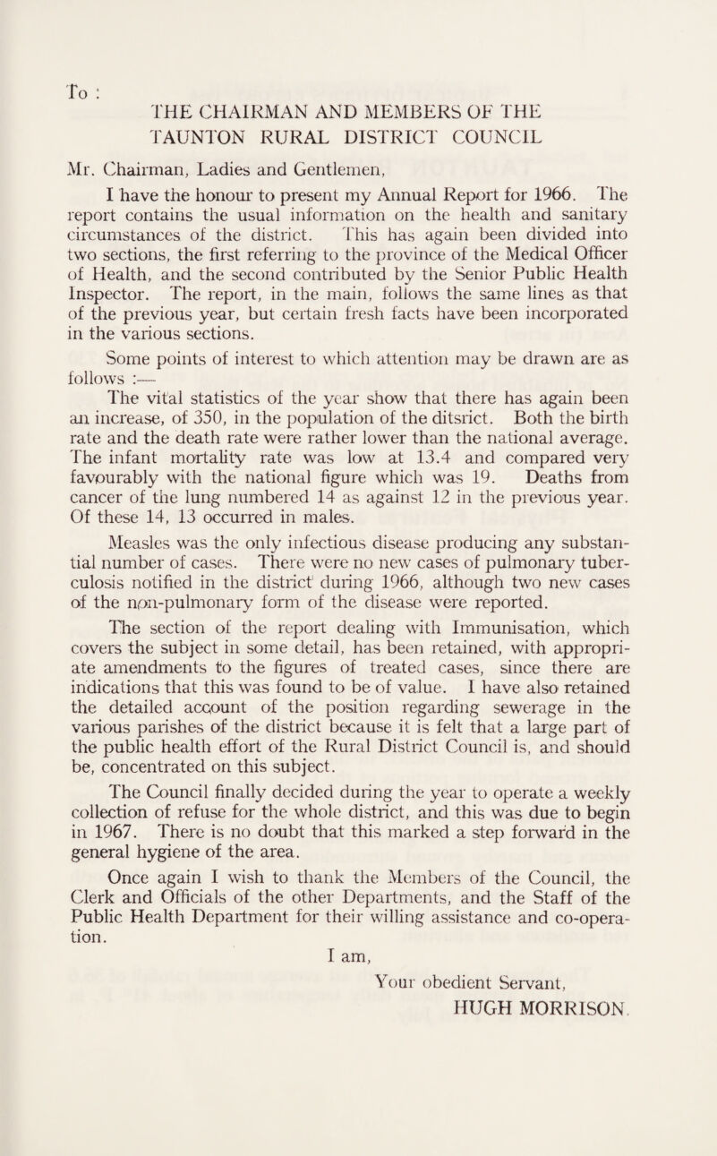 THE CHAIRMAN AND MEMBERS OF THE TAUNTON RURAL DISTRICT COUNCIL Mr. Chairman, Ladies and Gentlemen, I have the honour to present my Annual Report for 1966. The report contains the usual information on the health and sanitary circumstances of the district. This has again been divided into two sections, the first referring to the province of the Medical Officer of Health, and the second contributed by the Senior Public Health Inspector. The report, in the main, follows the same lines as that of the previous year, but certain fresh facts have been incorporated in the various sections. Some points of interest to which attention may be drawn are as follows :— The vital statistics of the year show that there has again been an increase, of 350, in the population of the ditsrict. Both the birth rate and the death rate were rather lower than the national average. The infant mortality rate was low at 13.4 and compared very favourably with the national figure which was 19. Deaths from cancer of the lung numbered 14 as against 12 in the previous year. Of these 14, 13 occurred in males. Measles was the only infectious disease producing any substan¬ tial number of cases. There were no new cases of pulmonary tuber¬ culosis notified in the district during 1966, although two new cases of the npn-pulmonary form of the disease were reported. The section of the report dealing with Immunisation, which covers the subject in some detail, has been retained, with appropri¬ ate amendments to the figures of treated cases, since there are indications that this was found to be of value. 1 have also retained the detailed account of the position regarding sewerage in the various parishes of the district because it is felt that a large part of the public health effort of the Rural District Council is, and should be, concentrated on this subject. The Council finally decided during the year to operate a weekly collection of refuse for the whole district, and this was due to begin in 1967. There is no doubt that this marked a step forward in the general hygiene of the area. Once again I wish to thank the Members of the Council, the Clerk and Officials of the other Departments, and the Staff of the Public Health Department for their willing assistance and co-opera¬ tion. I am, Your obedient Servant, HUGH MORRISON