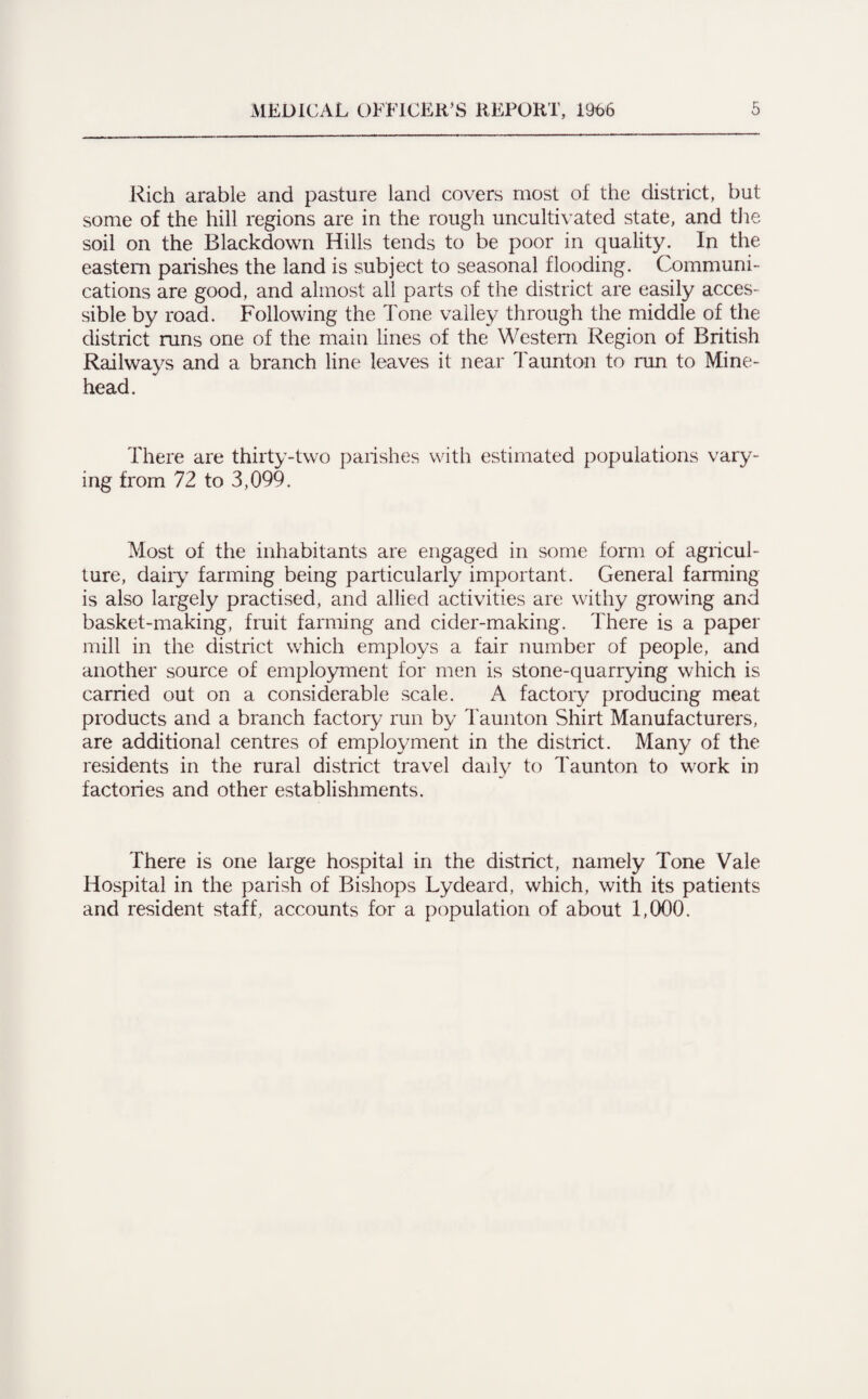 Rich arable and pasture land covers most of the district, but some of the hill regions are in the rough uncultivated state, and the soil on the Blackdown Hills tends to be poor in quality. In the eastern parishes the land is subject to seasonal flooding. Communi¬ cations are good, and almost all parts of the district are easily acces¬ sible by road. Following the Tone valley through the middle of the district runs one of the main lines of the Western Region of British Railways and a branch line leaves it near Taunton to run to Mine- head. There are thirty-two parishes with estimated populations vary¬ ing from 72 to 3,099. Most of the inhabitants are engaged in some form of agricul¬ ture, dairy farming being particularly important. General farming is also largely practised, and allied activities are withy growing and basket-making, fruit farming and cider-making. There is a paper mill in the district which employs a fair number of people, and another source of employment for men is stone-quarrying which is carried out on a considerable scale. A factory producing meat products and a branch factory run by Taunton Shirt Manufacturers, are additional centres of employment in the district. Many of the residents in the rural district travel daily to Taunton to work in factories and other establishments. There is one large hospital in the district, namely Tone Vale Hospital in the parish of Bishops Lydeard, which, with its patients and resident staff, accounts for a population of about 1,000.