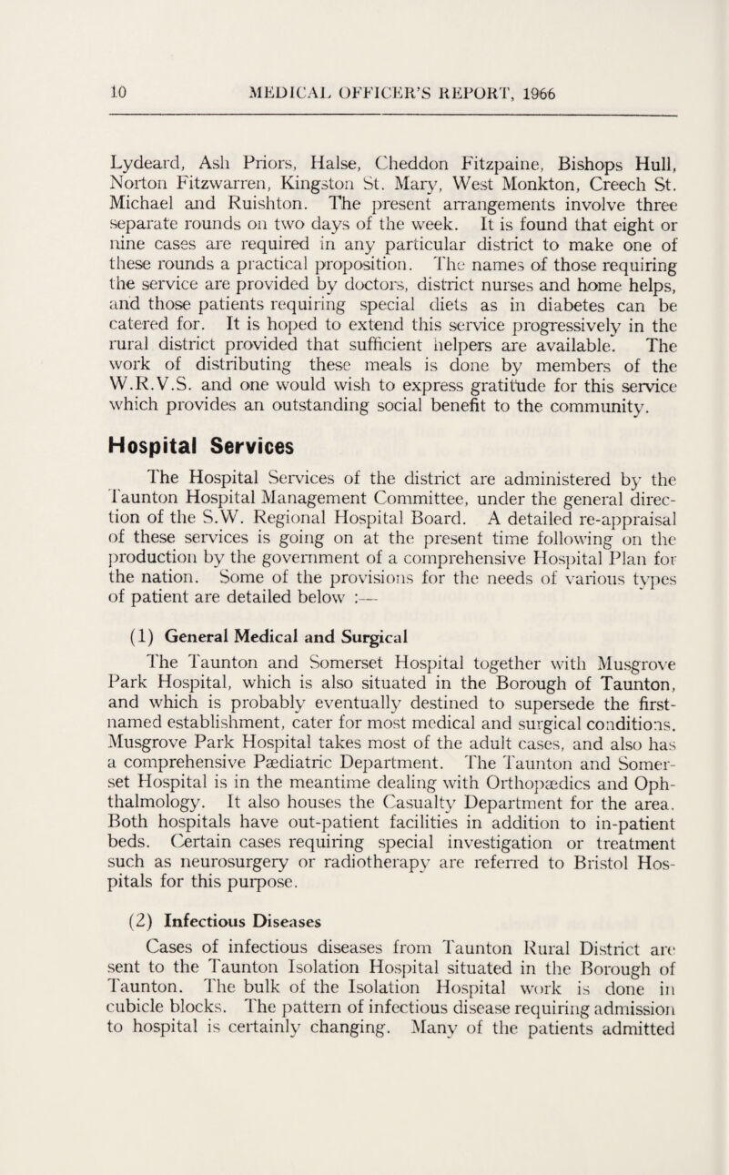 Lydeard, Ash Priors, Halse, Cheddon Fitzpaine, Bishops Hull, Norton Fitzwarren, Kingston St. Mary, West Monkton, Creech St. Michael and Ruishton. The present arrangements involve three separate rounds on two days of the week. It is found that eight or nine cases are required in any particular district to make one of these rounds a practical proposition. The names of those requiring the service are provided by doctors, district nurses and home helps, and those patients requiring special diets as in diabetes can be catered for. It is hoped to extend this service progressively in the rural district provided that sufficient helpers are available. The work of distributing these meals is done by members of the W.R.V.S. and one would wish to express gratitude for this service which provides an outstanding social benefit to the community. Hospital Services The Hospital Services of the district are administered by the Taunton Hospital Management Committee, under the general direc¬ tion of the S.W. Regional Hospital Board. A detailed re-appraisal of these services is going on at the present time following on the production by the government of a comprehensive Hospital Plan for the nation. Some of the provisions for the needs of various types of patient are detailed below (1) General Medical and Surgical The Taunton and Somerset Hospital together with Musgrove Park Hospital, which is also situated in the Borough of Taunton, and which is probably eventually destined to supersede the first- named establishment, cater for most medical and surgical conditions. Musgrove Park Hospital takes most of the adult cases, and also has a comprehensive Paediatric Department. The Taunton and Somer¬ set Hospital is in the meantime dealing with Orthopaedics and Oph¬ thalmology. It also houses the Casualty Department for the area. Both hospitals have out-patient facilities in addition to in-patient beds. Certain cases requiring special investigation or treatment such as neurosurgery or radiotherapy are referred to Bristol Hos¬ pitals for this purpose. (2) Infectious Diseases Cases of infectious diseases from Taunton Rural District are sent to the Taunton Isolation Hospital situated in the Borough of Taunton. The bulk of the Isolation Hospital work is done in cubicle blocks. The pattern of infectious disease requiring admission to hospital is certainly changing. Many of the patients admitted