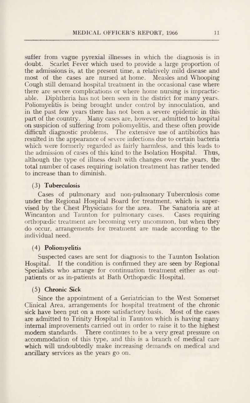 suffer from vague pyrexial illnesses in which the diagnosis is in doubt. Scarlet Fever which used to provide a large proportion of the admissions is, at the present time, a relatively mild disease and most of the cases are nursed at home. Measles and Whooping Cough still demand hospital treatment in the occasional case where there are severe complications or where home nursing is impractic¬ able. Diphtheria has not been seen in the district for many years. Poliomyelitis is being brought under control by innoculation, and in the past few years there has not been a severe epidemic in this part of the country. Many cases are, however, admitted to hospital on suspicion of suffering from poliomyelitis, and these often provide difficult diagnostic problems. The extensive use of antibiotics has resulted in the appearance of severe infections due to certain bacteria which were formerly regarded as fairly harmless, and this leads to the admission of cases of this kind to the Isolation Hospital. Thus, although the type of illness dealt with changes over the years, the total number of cases requiring isolation treatment has rather tended to increase than to diminish. (3) Tuberculosis Cases of pulmonary and non-pulmonary Tuberculosis come under the Regional Hospital Board for treatment, which is super¬ vised by the Chest Physicians for the area. The Sanatoria are at Wincanton and Taunton for pulmonary cases. Cases requiring orthopaedic treatment are becoming very uncommon, but when they do occur, arrangements for treatment are made according to the individual need. (4) Poliomyelitis Suspected cases are sent for diagnosis to the Taunton Isolation Hospital. If the condition is confirmed they are seen by Regional Specialists who arrange for continuation treatment either as out¬ patients or as in-patients at Bath Orthopaedic Hospital. (5) Chronic Sick Since the appointment of a Geriatrician to the West Somerset Clinical Area, arrangements for hospital treatment of the chronic sick have been put on a more satisfactory basis. Most of the cases are admitted to Trinity Hospital in Taunton which is having many internal improvements carried out in order to raise it to the highest modem standards. There continues to be a very great pressure on accommodation of this type, and this is a branch of medical care which will undoubtedly make increasing demands on medical and ancillary services as the years go on.