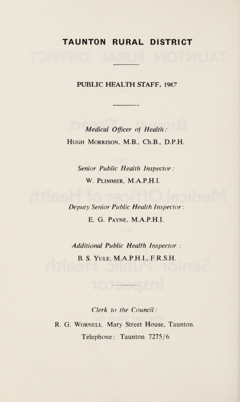 PUBLIC HEALTH STAFF, 1967 Medical Officer of Health: Hugh Morrison, M.B., Ch.B., D.P.H. Senior Public Health Inspector: W. Plimmer, M.A.P.H.I. Deputy Senior Public Health Inspector: E. G. Payne, M.A.P.H.I. Additional Public Health Inspector : B. S. Yule, M.A.P.H.I., F.R.S.H. Clerk to the Council : R. G. Wornell Mary Street House, Taunton. Telephone: Taunton 7275/6
