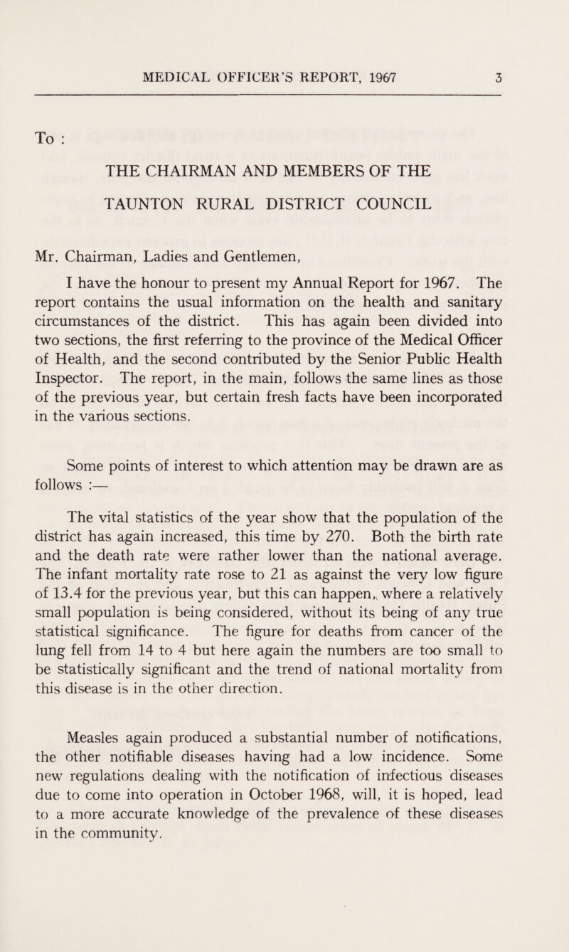To : THE CHAIRMAN AND MEMBERS OF THE TAUNTON RURAL DISTRICT COUNCIL Mr. Chairman, Ladies and Gentlemen, I have the honour to present my Annual Report for 1967. The report contains the usual information on the health and sanitary circumstances of the district. This has again been divided into two sections, the first referring to the province of the Medical Officer of Health, and the second contributed by the Senior Public Health Inspector. The report, in the main, follows the same lines as those of the previous year, but certain fresh facts have been incorporated in the various sections. Some points of interest to which attention may be drawn are as follows :— The vital statistics of the year show that the population of the district has again increased, this time by 270. Both the birth rate and the death rate were rather lower than the national average. The infant mortality rate rose to 21 as against the very low figure of 13.4 for the previous year, but this can happen,, where a relatively small population is being considered, without its being of any true statistical significance. The figure for deaths from cancer of the lung fell from 14 to 4 but here again the numbers are too small to be statistically significant and the trend of national mortality from this disease is in the other direction. Measles again produced a substantial number of notifications, the other notifiable diseases having had a low incidence. Some new regulations dealing with the notification of infectious diseases due to come into operation in October 1968, will, it is hoped, lead to a more accurate knowledge of the prevalence of these diseases in the community.