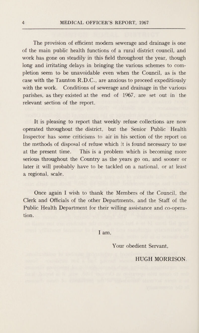 The provision of efficient modern sewerage and drainage is one of the main public health functions of a rural district council, and work has gone on steadily in this field throughout the year, though long and irritating delays in bringing the various schemes to com¬ pletion seem to be unavoidable even when the Council, as is the case with the Taunton R.D.C., are anxious to proceed expeditiously with the work. Conditions of sewerage and drainage in the various parishes, as they existed at the end of 1967, are set out in the relevant section of the report. It is pleasing to report that weekly refuse collections are now operated throughout the district, but the Senior Public Health Inspector has some criticisms to air in his section of the report on the methods of disposal of refuse which it is found necessary to use at the present time. This is a problem which is becoming more serious throughout the Country as the years go on, and sooner or later it will probably have to be tackled on a national, or at least a regional, scale. Once again I wish to thank the Members of the Council, the Clerk and Officials of the other Departments, and the Staff of the Public Health Department for their willing assistance and co-opera¬ tion. I am, Your obedient Servant, HUGH MORRISON.