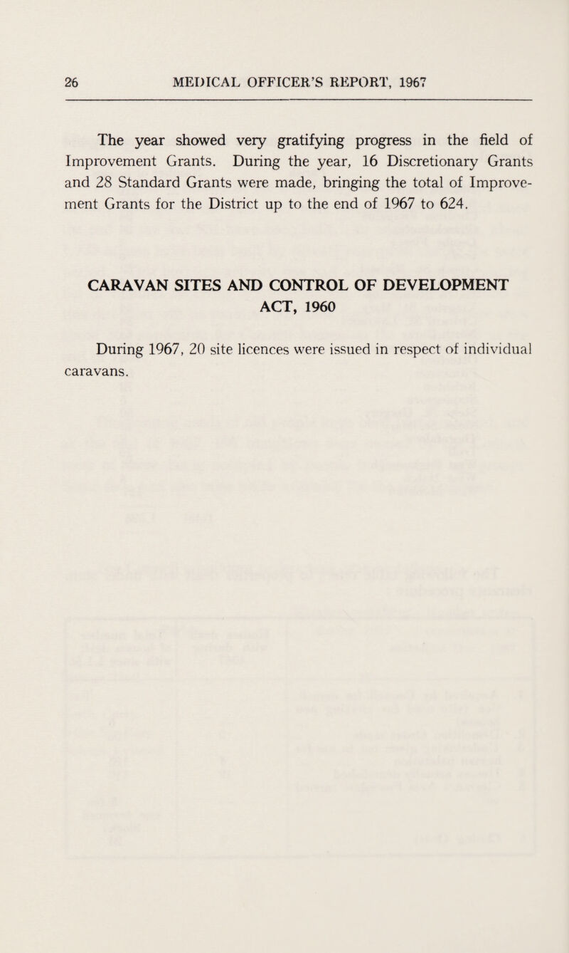 The year showed very gratifying progress in the field of Improvement Grants. During the year, 16 Discretionary Grants and 28 Standard Grants were made, bringing the total of Improve¬ ment Grants for the District up to the end of 1967 to 624. CARAVAN SITES AND CONTROL OF DEVELOPMENT ACT, 1960 During 1967, 20 site licences were issued in respect of individual caravans.