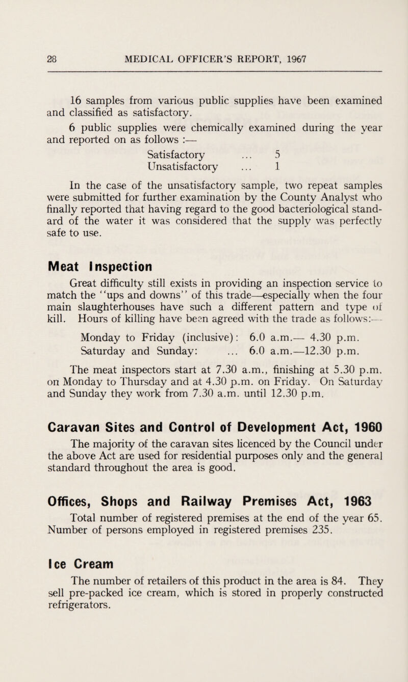 16 samples from various public supplies have been examined and classified as satisfactory. 6 public supplies were chemically examined during the year and reported on as follows :— Satisfactory ... 5 Unsatisfactory ... 1 In the case of the unsatisfactory sample, two repeat samples were submitted for further examination by the County Analyst who finally reported that having regard to the good bacteriological stand¬ ard of the water it was considered that the supply was perfectly safe to use. Meat Inspection Great difficulty still exists in providing an inspection service to match the “ups and downs” of this trade—especially when the four main slaughterhouses have such a different pattern and type of kill. Hours of killing have been agreed with the trade as follows:— Monday to Friday (inclusive): 6.0 a.m.— 4.30 p.m. Saturday and Sunday: ... 6.0 a.m.—12.30 p.m. The meat inspectors start at 7.30 a.m., finishing at 5.30 p.m. on Monday to Thursday and at 4.30 p.m. on Friday. On Saturday and Sunday they work from 7.30 a.m. until 12.30 p.m. Caravan Sites and Control of Development Act, 1960 The majority of the caravan sites licenced by the Council under the above Act are used for residential purposes only and the general standard throughout the area is good. Offices, Shops and Railway Premises Act, 1963 Total number of registered premises at the end of the year 65. Number of persons employed in registered premises 235. Ice Cream The number of retailers of this product in the area is 84. They sell pre-packed ice cream, which is stored in properly constructed refrigerators.