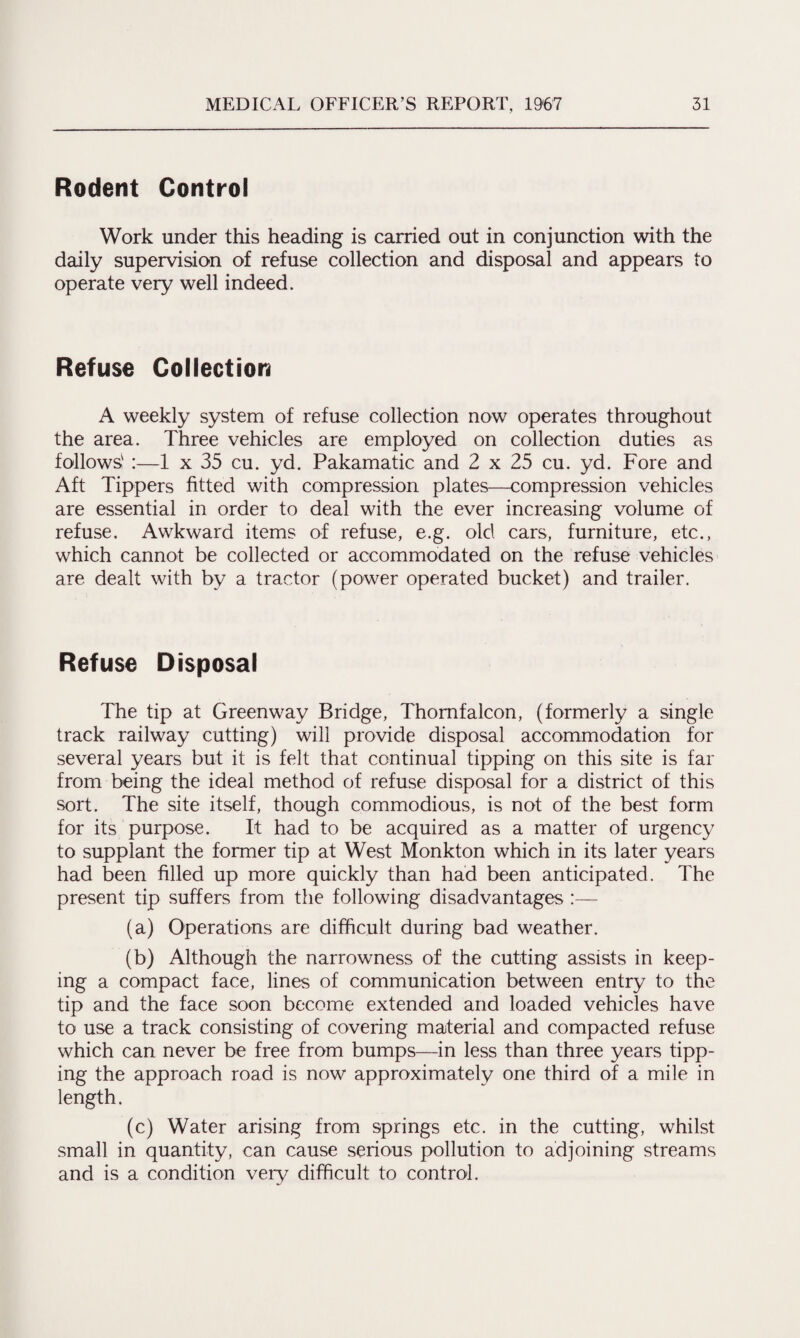 Rodent Control Work under this heading is carried out in conjunction with the daily supervision of refuse collection and disposal and appears to operate very well indeed. Refuse Collection A weekly system of refuse collection now operates throughout the area. Three vehicles are employed on collection duties as follows' :—1 x 35 cu. yd. Pakamatic and 2 x 25 cu. yd. Fore and Aft Tippers fitted with compression plates—compression vehicles are essential in order to deal with the ever increasing volume of refuse. Awkward items of refuse, e.g. old cars, furniture, etc., which cannot be collected or accommodated on the refuse vehicles are dealt with by a tractor (power operated bucket) and trailer. Refuse Disposal The tip at Greenway Bridge, Thomfalcon, (formerly a single track railway cutting) will provide disposal accommodation for several years but it is felt that continual tipping on this site is far from being the ideal method of refuse disposal for a district of this sort. The site itself, though commodious, is not of the best form for its purpose. It had to be acquired as a matter of urgency to supplant the former tip at West Monkton which in its later years had been filled up more quickly than had been anticipated. The present tip suffers from the following disadvantages (a) Operations are difficult during bad weather. (b) Although the narrowness of the cutting assists in keep¬ ing a compact face, lines of communication between entry to the tip and the face soon become extended and loaded vehicles have to use a track consisting of covering material and compacted refuse which can never be free from bumps—in less than three years tipp¬ ing the approach road is now approximately one third of a mile in length. (c) Water arising from springs etc. in the cutting, whilst small in quantity, can cause serious pollution to adjoining streams and is a condition very difficult to control.
