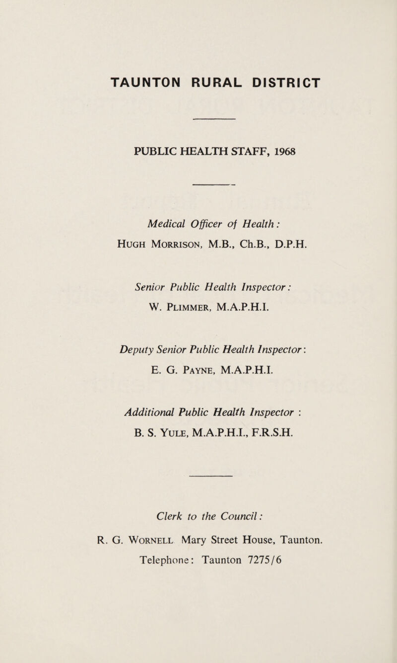 PUBLIC HEALTH STAFF, 1968 Medical Officer of Health: Hugh Morrison, M.B., Ch.B., D.P.H. Senior Public Health Inspector: W. Plimmer, M.A.P.H.I. Deputy Senior Public Health Inspector: E. G. Payne, M.A.P.H.I. Additional Public Health Inspector : B. S. Yule, M.A.P.H.I., F.R.S.H. Clerk to the Council: R. G. Wornell Mary Street House, Taunton. Telephone: Taunton 7275/6