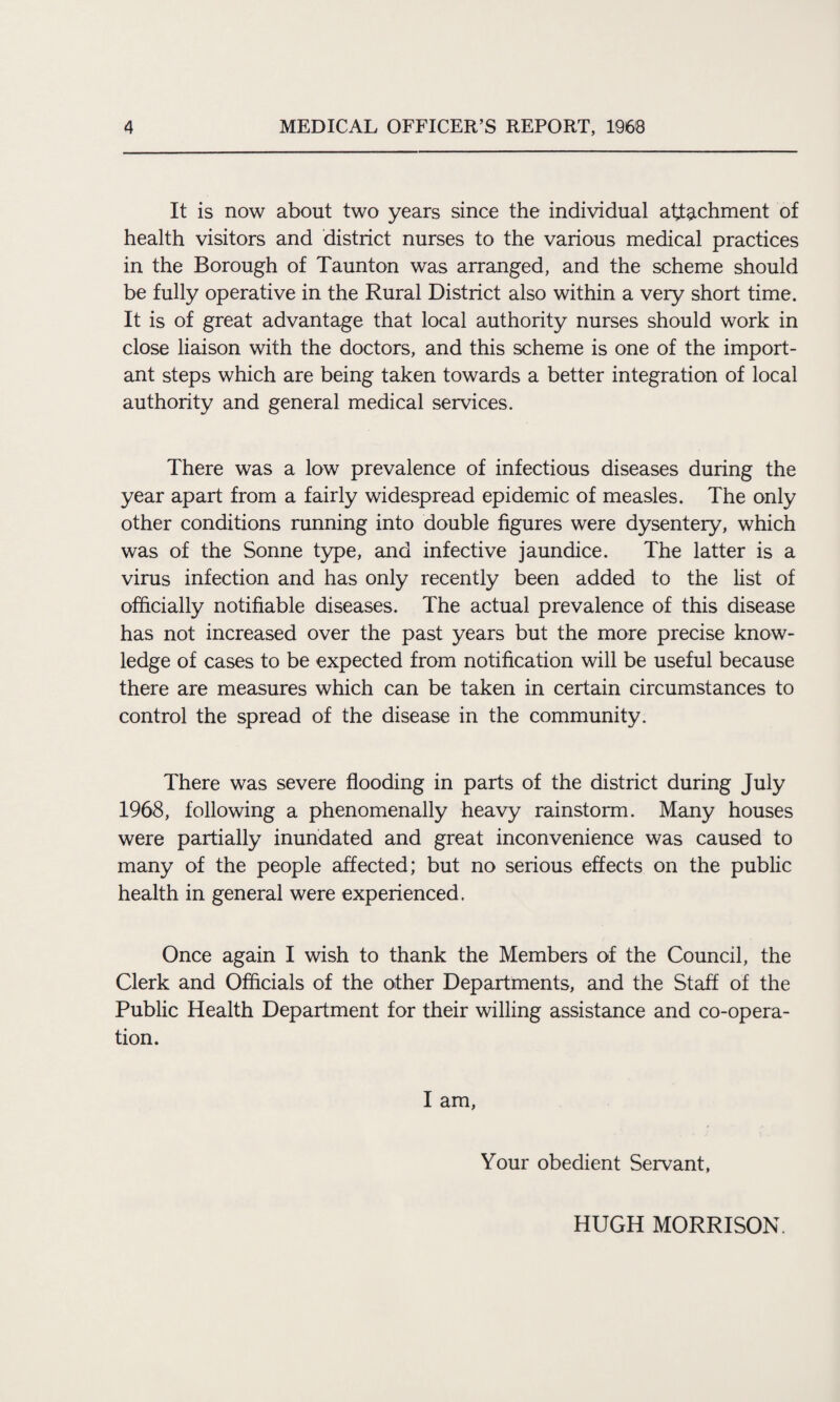 It is now about two years since the individual attachment of health visitors and district nurses to the various medical practices in the Borough of Taunton was arranged, and the scheme should be fully operative in the Rural District also within a very short time. It is of great advantage that local authority nurses should work in close liaison with the doctors, and this scheme is one of the import¬ ant steps which are being taken towards a better integration of local authority and general medical services. There was a low prevalence of infectious diseases during the year apart from a fairly widespread epidemic of measles. The only other conditions running into double figures were dysentery, which was of the Sonne type, and infective jaundice. The latter is a virus infection and has only recently been added to the list of officially notifiable diseases. The actual prevalence of this disease has not increased over the past years but the more precise know¬ ledge of cases to be expected from notification will be useful because there are measures which can be taken in certain circumstances to control the spread of the disease in the community. There was severe flooding in parts of the district during July 1968, following a phenomenally heavy rainstorm. Many houses were partially inundated and great inconvenience was caused to many of the people affected; but no serious effects on the public health in general were experienced. Once again I wish to thank the Members of the Council, the Clerk and Officials of the other Departments, and the Staff of the Public Health Department for their willing assistance and co-opera¬ tion. I am, Your obedient Servant, HUGH MORRISON.