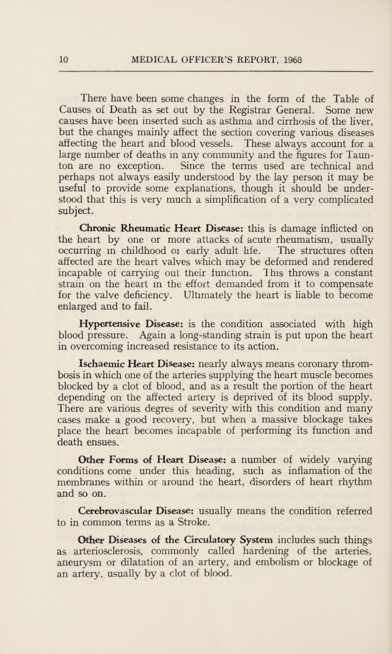 There have been some changes in the form of the Table of Causes of Death as set out by the Registrar General. Some new causes have been inserted such as asthma and cirrhosis of the liver, but the changes mainly affect the section covering various diseases affecting the heart and blood vessels. These always account for a large number of deaths in any community and the figures for Taun¬ ton are no exception. Since the terms used are technical and perhaps not always easily understood by the lay person it may be useful to provide some explanations, though it should be under¬ stood that this is very much a simplification of a very complicated subject. Chronic Rheumatic Heart Disease: this is damage inflicted on the heart by one or more attacks of acute rheumatism, usually occurring m childhood 01 early adult life. The structures often affected are the heart valves which may be deformed and rendered incapable of carrying out their function. I his throws a constant strain on the heart in the effort demanded from it to compensate for the valve deficiency. Ultimately the heart is liable to become enlarged and to fail. Hypertensive Disease: is the condition associated with high blood pressure. Again a long-standing strain is put upon the heart in overcoming increased resistance to its action. Ischaemic Heart Disease: nearly always means coronary throm¬ bosis in which one of the arteries supplying the heart muscle becomes blocked by a clot of blood,, and as a result the portion of the heart depending on the affected artery is deprived of its blood supply. There are various degres of severity with this condition and many cases make a good recovery, but when a massive blockage takes place the heart becomes incapable of performing its function and death ensues. Other Forms of Heart Disease: a number of widely varying conditions come under this heading, such as inflamation of the membranes within or around the heart, disorders of heart rhythm and so on. Cerebrovascular Disease: usually means the condition referred to in common terms as a Stroke. Other Diseases of the Circulatory System includes such things as arteriosclerosis, commonly called hardening of the arteries, aneurysm or dilatation of an artery, and embolism or blockage of an artery, usually by a clot of blood.