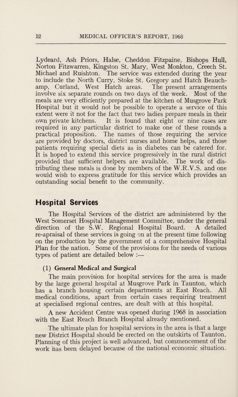 Lydeard, Ash Priors, Halse, Cheddon Fitzpaine, Bishops Hull, Norton Fitzwarren, Kingston St. Mary, West Monkton, Creech St. Michael and Ruishton. The service was extended during the year to include the North Curry, Stoke St. Gregory and Hatch Beauch¬ amp, Curland, West Hatch areas. The present arrangements involve six separate rounds on two days of the week. Most of the meals are very efficiently prepared at the kitchen of Musgrove Park Hospital but it would not be possible to operate a service of this extent were it not for the fact that two ladies prepare meals in their own private kitchens. It is found that eight or nine cases are required in any particular district to make one of these rounds a practical proposition. The names of those requiring the service are provided by doctors, district nurses and home helps, and those patients requiring special diets as in diabetes can be catered for. It is hoped to extend this service progressively in the rural district provided that sufficient helpers are available. The work of dis¬ tributing these meals is done by members of the W.R.V.S. and one would wish to express gratitude for this service which provides an outstanding social benefit to the community. Hospital Services The Hospital Services of the district are administered by the West Somerset Hospital Management Committee, under the general direction of the S.W. Regional Hospital Board. A detailed re-apraisal of these services is going on at the present time following on the production by the government of a comprehensive Hospital Plan for the nation. Some of the provisions for the needs of various types of patient are detailed below :— (1) General Medical and Surgical The main provision for hospital services for the area is made by the large general hospital at Musgrove Park in Taunton, which has a branch housing certain departments at East Reach. All medical conditions, apart from certain cases requiring treatment at specialised regional centres, are dealt with at this hospital. A new Accident Centre was opened during 1968 in association with the East Reach Branch Hospital already mentioned. The ultimate plan for hospital services in the area is that a large new District Hospital should be erected on the outskirts of Taunton. Planning of this project is well advanced, but commencement of the work has been delayed because of the national economic situation.