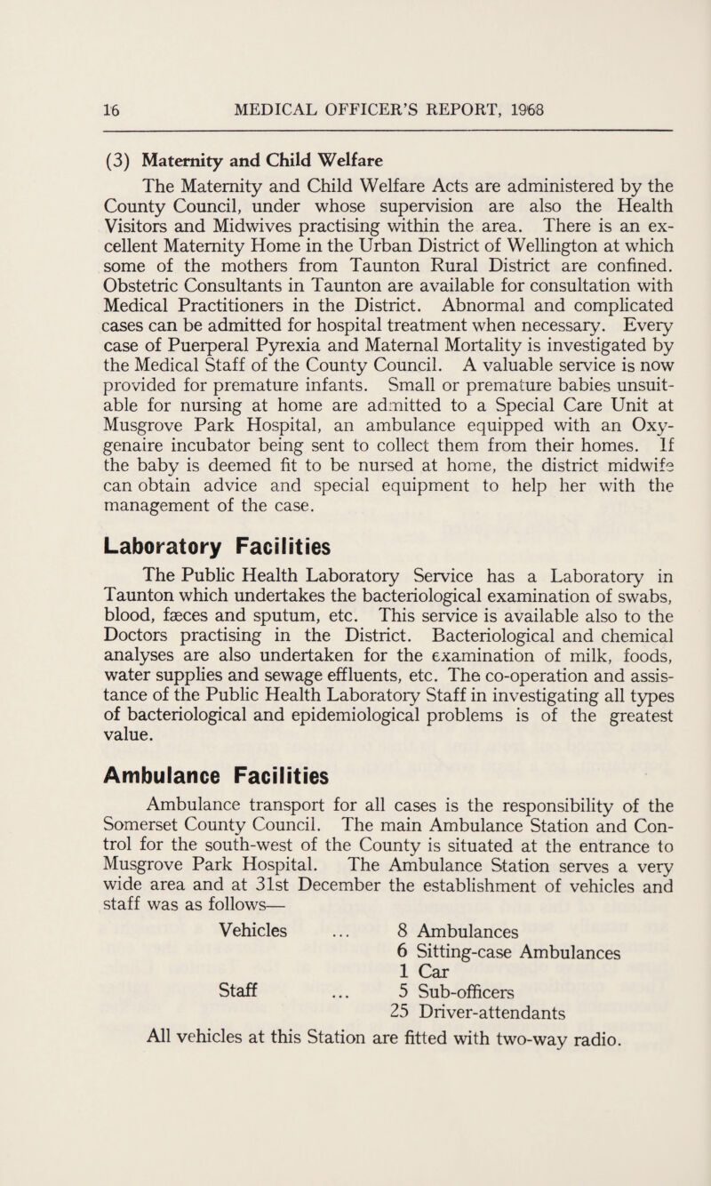 (3) Maternity and Child Welfare The Maternity and Child Welfare Acts are administered by the County Council, under whose supervision are also the Health Visitors and Midwives practising within the area. There is an ex¬ cellent Maternity Home in the Urban District of Wellington at which some of the mothers from Taunton Rural District are confined. Obstetric Consultants in Taunton are available for consultation with Medical Practitioners in the District. Abnormal and complicated cases can be admitted for hospital treatment when necessary. Every case of Puerperal Pyrexia and Maternal Mortality is investigated by the Medical Staff of the County Council. A valuable service is now provided for premature infants. Small or premature babies unsuit¬ able for nursing at home are admitted to a Special Care Unit at Musgrove Park Hospital, an ambulance equipped with an Oxy- genaire incubator being sent to collect them from their homes. If the baby is deemed fit to be nursed at home, the district midwife can obtain advice and special equipment to help her with the management of the case. Laboratory Facilities The Public Health Laboratory Service has a Laboratory in Taunton which undertakes the bacteriological examination of swabs, blood, faeces and sputum, etc. This service is available also to the Doctors practising in the District. Bacteriological and chemical analyses are also undertaken for the examination of milk, foods, water supplies and sewage effluents, etc. The co-operation and assis¬ tance of the Public Health Laboratory Staff in investigating all types of bacteriological and epidemiological problems is of the greatest value. Ambulance Facilities Ambulance transport for all cases is the responsibility of the Somerset County Council. The main Ambulance Station and Con¬ trol for the south-west of the County is situated at the entrance to Musgrove Park Hospital. The Ambulance Station serves a very wide area and at 31st December the establishment of vehicles and staff was as follows— Vehicles ... 8 Ambulances 6 Sitting-case Ambulances 1 Car Staff ... 5 Sub-officers 25 Driver-attendants All vehicles at this Station are fitted with two-way radio.