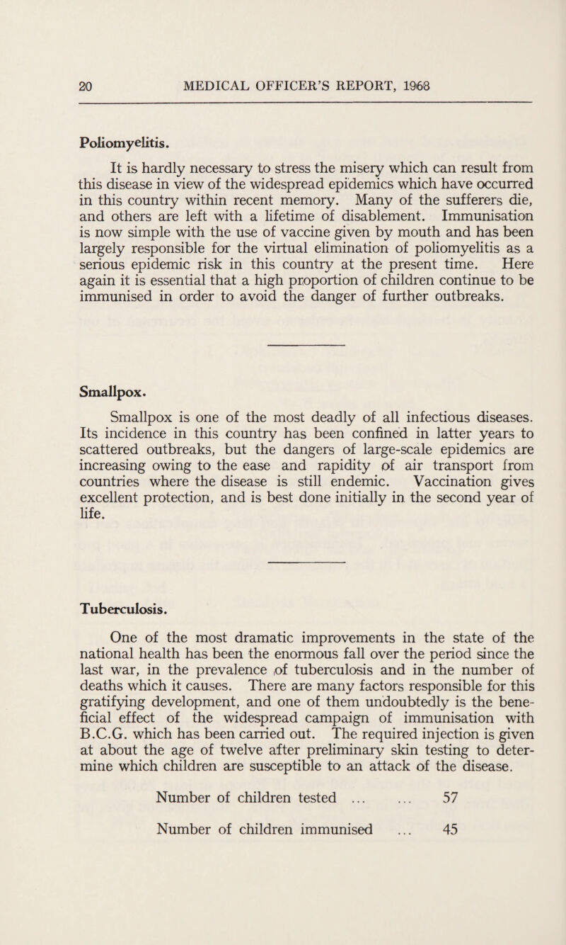 Poliomyelitis. It is hardly necessary to stress the misery which can result from this disease in view of the widespread epidemics which have occurred in this country within recent memory. Many of the sufferers die, and others are left with a lifetime of disablement. Immunisation is now simple with the use of vaccine given by mouth and has been largely responsible for the virtual elimination of poliomyelitis as a serious epidemic risk in this country at the present time. Here again it is essential that a high proportion of children continue to be immunised in order to avoid the danger of further outbreaks. Smallpox. Smallpox is one of the most deadly of all infectious diseases. Its incidence in this country has been confined in latter years to scattered outbreaks, but the dangers of large-scale epidemics are increasing owing to the ease and rapidity of air transport from countries where the disease is still endemic. Vaccination gives excellent protection, and is best done initially in the second year of life. Tuberculosis. One of the most dramatic improvements in the state of the national health has been the enormous fall over the period since the last war, in the prevalence ,of tuberculosis and in the number of deaths which it causes. There are many factors responsible for this gratifying development, and one of them undoubtedly is the bene¬ ficial effect of the widespread campaign of immunisation with B.C.G. which has been carried out. The required injection is given at about the age of twelve after preliminary skin testing to deter¬ mine which children are susceptible to an attack of the disease. Number of children tested ... ... 57 Number of children immunised 45