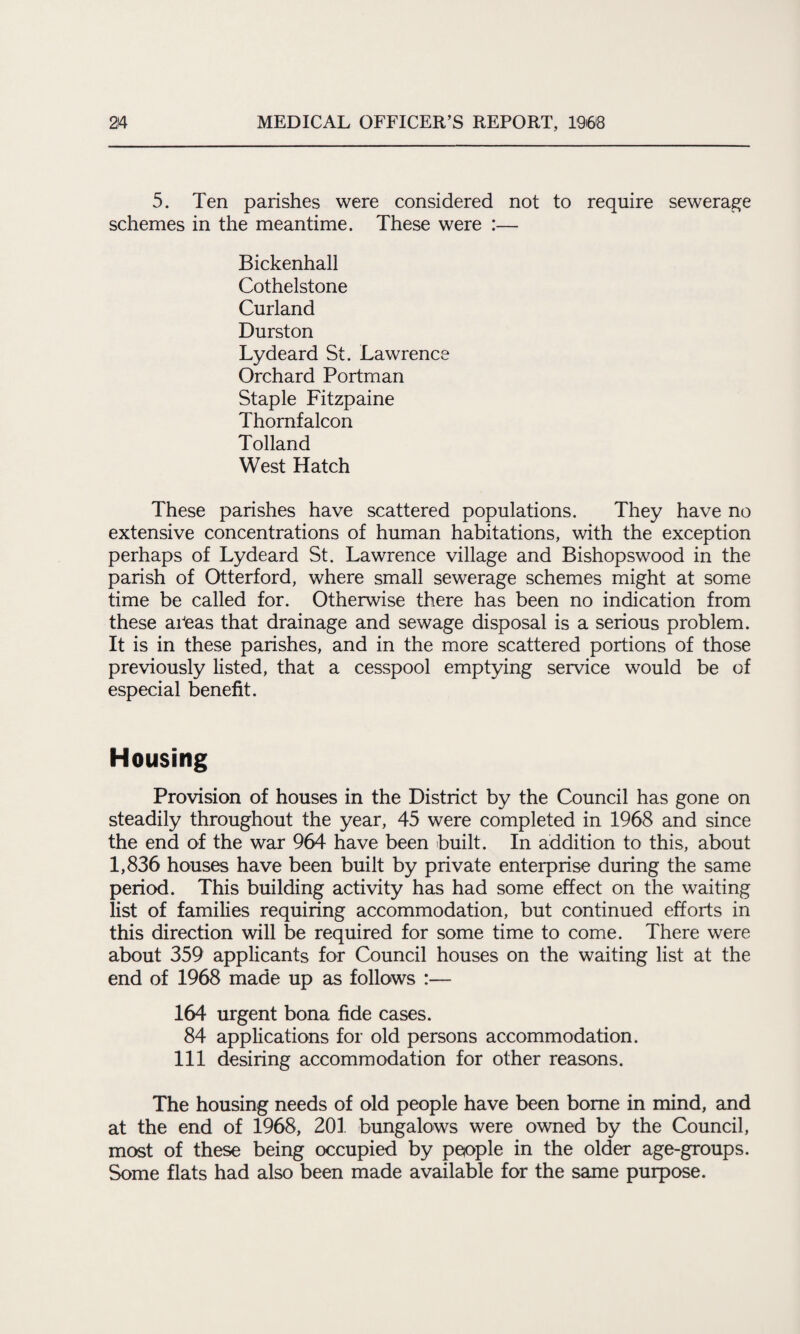 5. Ten parishes were considered not to require sewerage schemes in the meantime. These were :— Bickenhall Cothelstone Curland Durston Lydeard St. Lawrence Orchard Portman Staple Fitzpaine Thomfalcon Tolland West Hatch These parishes have scattered populations. They have no extensive concentrations of human habitations, with the exception perhaps of Lydeard St. Lawrence village and Bishopswood in the parish of Otterford, where small sewerage schemes might at some time be called for. Otherwise there has been no indication from these ai'eas that drainage and sewage disposal is a serious problem. It is in these parishes, and in the more scattered portions of those previously listed, that a cesspool emptying service would be of especial benefit. Housing Provision of houses in the District by the Council has gone on steadily throughout the year, 45 were completed in 1968 and since the end of the war 964 have been built. In addition to this, about 1,836 houses have been built by private enterprise during the same period. This building activity has had some effect on the waiting list of families requiring accommodation, but continued efforts in this direction will be required for some time to come. There were about 359 applicants for Council houses on the waiting list at the end of 1968 made up as follows :— 164 urgent bona fide cases. 84 applications for old persons accommodation. Ill desiring accommodation for other reasons. The housing needs of old people have been borne in mind, and at the end of 1968, 201 bungalows were owned by the Council, most of these being occupied by people in the older age-groups. Some flats had also been made available for the same purpose.