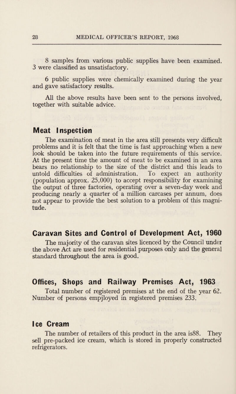 8 samples from various public supplies have been examined. 3 were classified as unsatisfactory. 6 public supplies were chemically examined during the year and gave satisfactory results. All the above results have been sent to the persons involved, together with suitable advice. Meat Inspection The examination of meat in the area still presents very difficult problems and it is felt that the time is fast approaching when a new look should be taken into the future requirements of this service. At the present time the amount of meat to be examined in an area bears no relationship to the size of the district and this leads to untold difficulties of administration. To expect an authority (population approx. 25,000) to accept responsibility for examining the output of three factories, operating over a seven-day week and producing nearly a quarter of a million carcases per annum, does not appear to provide the best solution to a problem of this magni¬ tude. Caravan Sites and Control of Development Act, 1960 The majority of the caravan sites licenced by the Council under the above Act are used for residential purposes only and the general standard throughout the area is good. Offices, Shops and Railway Premises Act, 1963 Total number of registered premises at the end of the year 62. Number of persons empjloyed in registered premises 233. Ice Cream The number of retailers of this product in the area is88. They sell pre-packed ice cream, which is stored in properly constructed refrigerators.