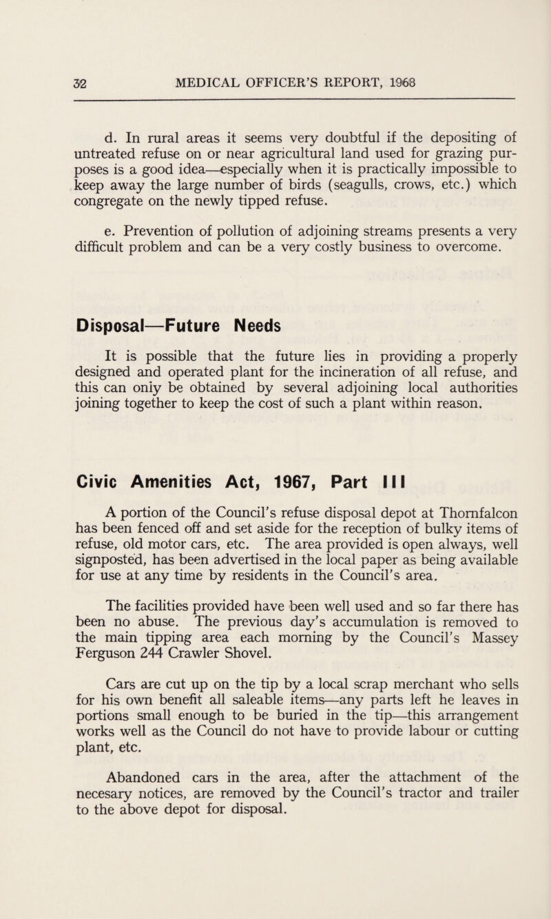d. In rural areas it seems very doubtful if the depositing of untreated refuse on or near agricultural land used for grazing pur¬ poses is a good idea—especially when it is practically impossible to keep away the large number of birds (seagulls, crows, etc.) which congregate on the newly tipped refuse. e. Prevention of pollution of adjoining streams presents a very difficult problem and can be a very costly business to overcome. Disposal—Future Needs It is possible that the future lies in providing a properly designed and operated plant for the incineration of all refuse, and this can oniy be obtained by several adjoining local authorities joining together to keep the cost of such a plant within reason. Civic Amenities Act, 1967, Part III A portion of the Council’s refuse disposal depot at Thomfalcon has been fenced off and set aside for the reception of bulky items of refuse, old motor cars, etc. The area provided is open always, well signposted, has been advertised in the local paper as being available for use at any time by residents in the Council’s area. The facilities provided have been well used and so far there has been no abuse. The previous day’s accumulation is removed to the main tipping area each morning by the Council’s Massey Ferguson 244 Crawler Shovel. Cars are cut up on the tip by a local scrap merchant who sells for his own benefit all saleable items—any parts left he leaves in portions small enough to be buried in the tip—this arrangement works well as the Council do not have to provide labour or cutting plant, etc. Abandoned cars in the area, after the attachment of the necesary notices, are removed by the Council’s tractor and trailer to the above depot for disposal.