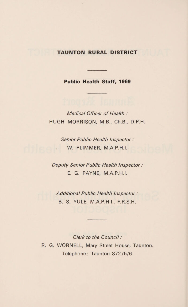 Public Health Staff, 1969 Medical Officer of Health : HUGH MORRISON, M.B., Ch.B., D.P.H. Senior Public Health Inspector : W. PLIMMER, M.A.P.H.I. Deputy Senior Public Health Inspector: E. G. PAYNE, M.A.P.H.I. Additional Public Health Inspector: B. S. YULE, M.A.P.H.I., F.R.S.H. Clerk to the Council: R. G. WORNELL, Mary Street House, Taunton. Telephone: Taunton 87275/6