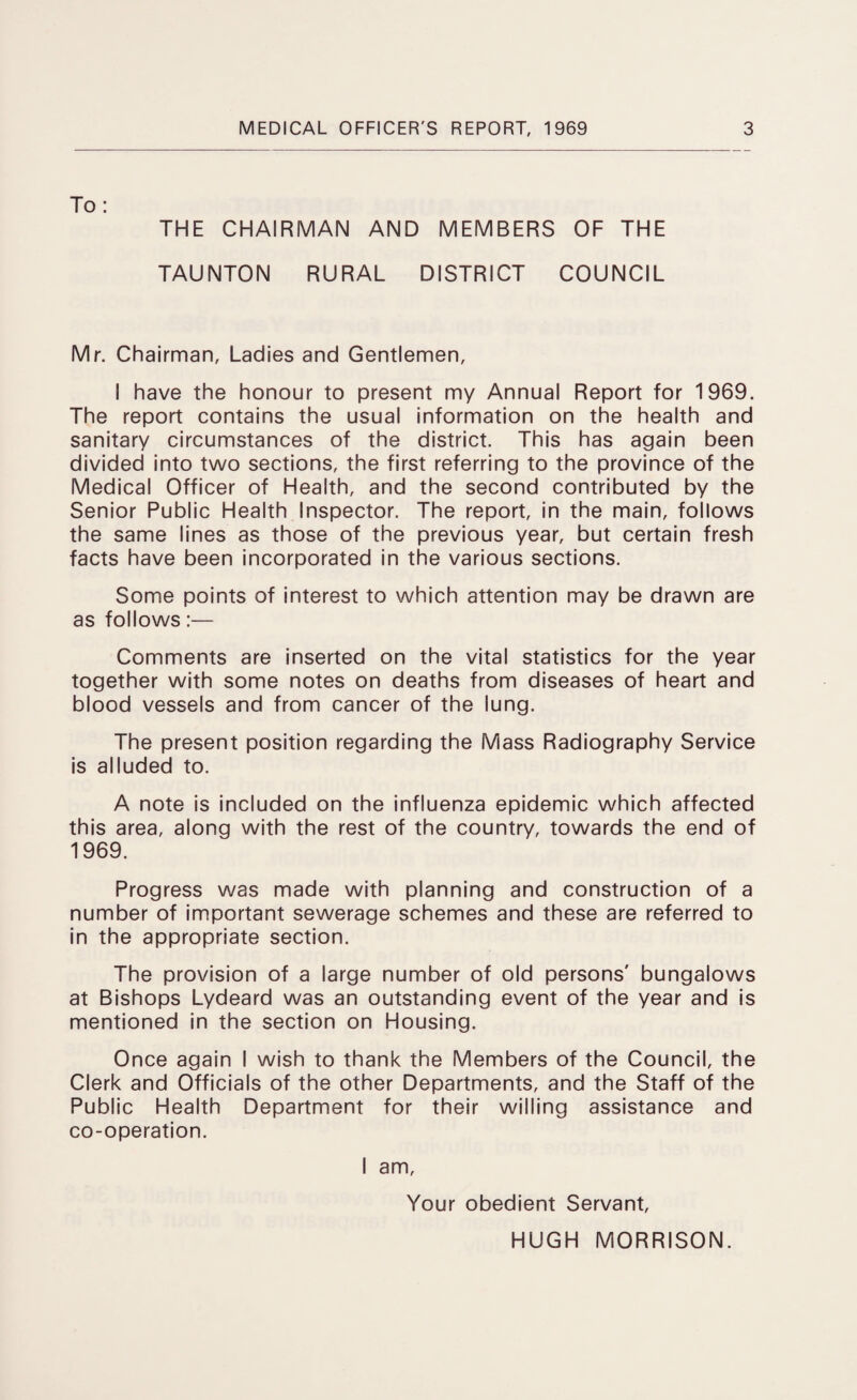 To: THE CHAIRMAN AND MEMBERS OF THE TAUNTON RURAL DISTRICT COUNCIL Mr. Chairman, Ladies and Gentlemen, 1 have the honour to present my Annual Report for 1969. The report contains the usual information on the health and sanitary circumstances of the district. This has again been divided into two sections, the first referring to the province of the Medical Officer of Health, and the second contributed by the Senior Public Health Inspector. The report, in the main, follows the same lines as those of the previous year, but certain fresh facts have been incorporated in the various sections. Some points of interest to which attention may be drawn are as follows:— Comments are inserted on the vital statistics for the year together with some notes on deaths from diseases of heart and blood vessels and from cancer of the lung. The present position regarding the Mass Radiography Service is alluded to. A note is included on the influenza epidemic which affected this area, along with the rest of the country, towards the end of 1969. Progress was made with planning and construction of a number of important sewerage schemes and these are referred to in the appropriate section. The provision of a large number of old persons' bungalows at Bishops Lydeard was an outstanding event of the year and is mentioned in the section on Housing. Once again I wish to thank the Members of the Council, the Clerk and Officials of the other Departments, and the Staff of the Public Health Department for their willing assistance and co-operation. I am. Your obedient Servant, HUGH MORRISON.