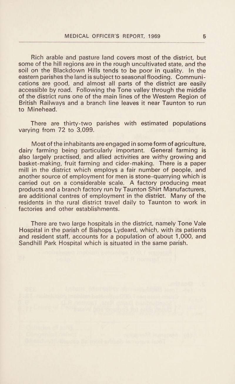 Rich arable and pasture land covers most of the district, but some of the hill regions are in the rough uncultivated state, and the soil on the Blackdown Hills tends to be poor in quality. In the eastern parishes the land is subject to seasonal flooding. Communi¬ cations are good, and almost all parts of the district are easily accessible by road. Following the Tone valley through the middle of the district runs one of the main lines of the Western Region of British Railways and a branch line leaves it near Taunton to run to Minehead. There are thirty-two parishes with estimated populations varying from 72 to 3,099. Most of the inhabitants are engaged in some form of agriculture, dairy farming being particularly important. General farming is also largely practised, and allied activities are withy growing and basket-making, fruit farming and cider-making. There is a paper mill in the district which employs a fair number of people, and another source of employment for men is stone-quarrying which is carried out on a considerable scale. A factory producing meat products and a branch factory run by Taunton Shirt Manufacturers, are additional centres of employment in the district. Many of the residents in the rural district travel daily to Taunton to work in factories and other establishments. There are two large hospitals in the district, namely Tone Vale Hospital in the parish of Bishops Lydeard, which, with its patients and resident staff, accounts for a population of about 1,000, and Sandhill Park Hospital which is situated in the same parish.