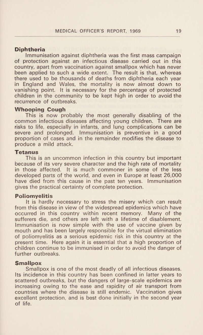 Diphtheria Immunisation against diphtheria was the first mass campaign of protection against an infectious disease carried out in this country, apart from vaccination against smallpox which has never been applied to such a wide extent. The result is that, whereas there used to be thousands of deaths from diphtheria each year in England and Wales, the mortality is now almost down to vanishing point. It is necessary for the percentage of protected children in the community to be kept high in order to avoid the recurrence of outbreaks. Whooping Cough This is now probably the most generally disabling of the common infectious diseases affecting young children. There are risks to life, especially in infants, and lung complications can be severe and prolonged. Immunisation is preventive in a good proportion of cases and in the remainder modifies the disease to produce a mild attack. Tetanus This is an uncommon infection in this country but important because of its very severe character and the high rate of mortality in those affected. It is much commoner in some of the less developed parts of the world, and even in Europe at least 26,000 have died from this cause in the past ten years. Immunisation gives the practical certainty of complete protection. Poliomyelitis It is hardly necessary to stress the misery which can result from this disease in view of the widespread epidemics which have occurred in this country within recent memory. Many of the sufferers die, and others are left with a lifetime of disablement. Immunisation is now simple with the use of vaccine given by mouth and has been largely responsible for the virtual elimination of poliomyelitis as a serious epidemic risk in this country at the present time. Here again it is essential that a high proportion of children continue to be immunised in order to avoid the danger of further outbreaks. Smallpox Smallpox is one of the most deadly of all infectious diseases. Its incidence in this country has been confined in latter years to scattered outbreaks, but the dangers of large-scale epidemics are increasing owing to the ease and rapidity of air transport from countries where the disease is still endemic. Vaccination gives excellent protection, and is best done initially in the second year of life.