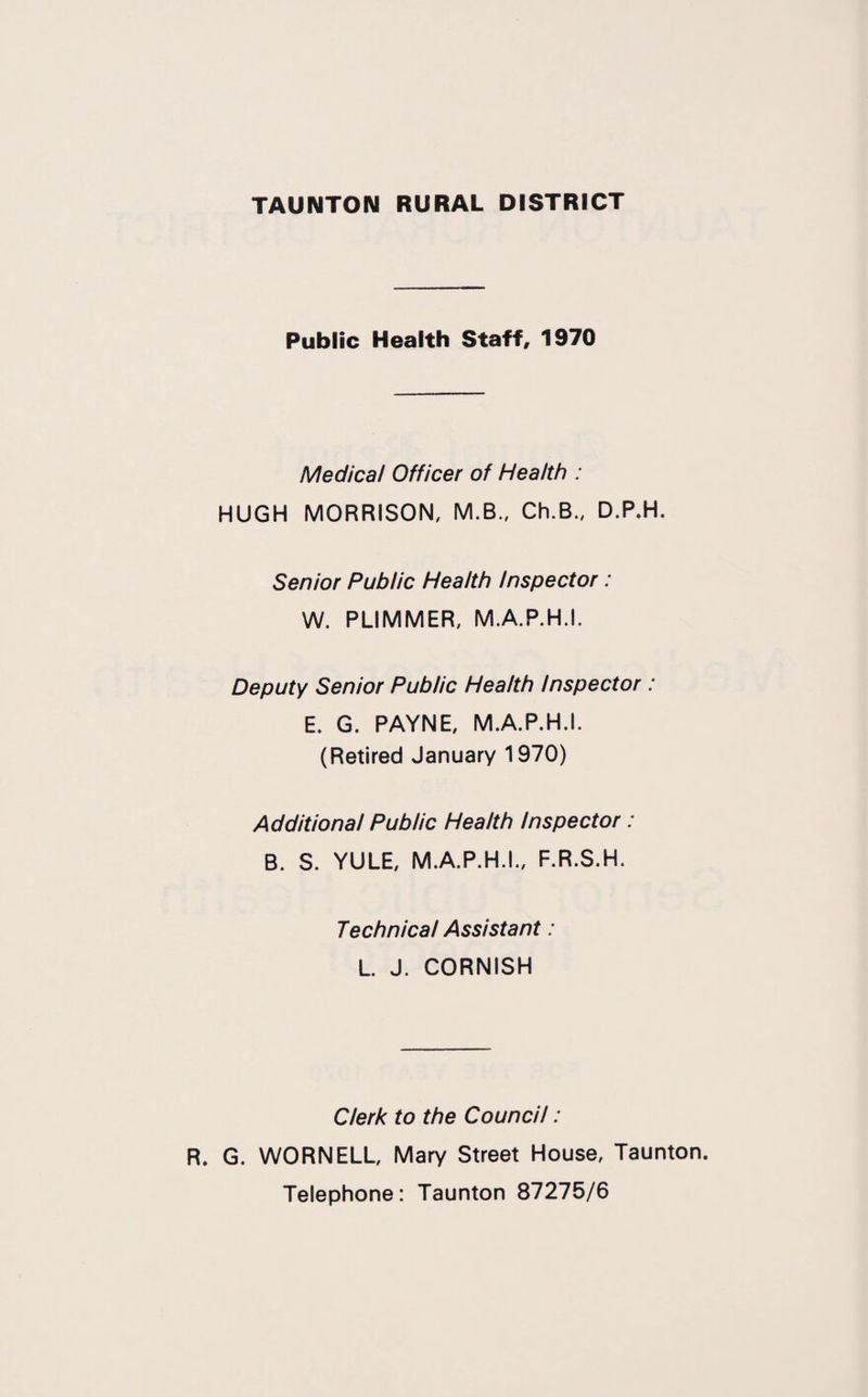 Public Health Staff, 1970 Medical Officer of Health : HUGH MORRISON, M.B., Ch.B„ D.P.H. Senior Public Health Inspector : W. PLIMMER, M.A.P.H.I. Deputy Senior Public Health Inspector : E. G. PAYNE, M.A.P.H.I. (Retired January 1970) Additional Public Health Inspector: B. S. YULE, M.A.P.H.I., F.R.S.H. Technical Assistant: L. J. CORNISH Clerk to the Council: R. G. WORNELL, Mary Street House, Taunton. Telephone: Taunton 87275/6