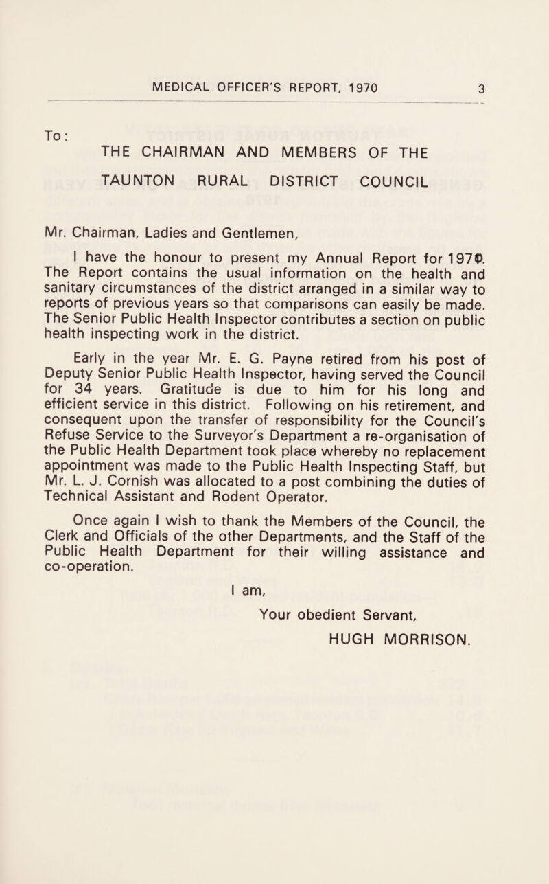 THE CHAIRMAN AND MEMBERS OF THE TAUNTON RURAL DISTRICT COUNCIL Mr. Chairman, Ladies and Gentlemen, I have the honour to present my Annual Report for197P. The Report contains the usual information on the health and sanitary circumstances of the district arranged in a similar way to reports of previous years so that comparisons can easily be made. The Senior Public Health Inspector contributes a section on public health inspecting work in the district. Early in the year Mr. E. G. Payne retired from his post of Deputy Senior Public Health Inspector, having served the Council for 34 years. Gratitude is due to him for his long and efficient service in this district. Following on his retirement, and consequent upon the transfer of responsibility for the Council's Refuse Service to the Surveyor's Department a re-organisation of the Public Health Department took place whereby no replacement appointment was made to the Public Health Inspecting Staff, but Mr. L. J. Cornish was allocated to a post combining the duties of Technical Assistant and Rodent Operator. Once again I wish to thank the Members of the Council, the Clerk and Officials of the other Departments, and the Staff of the Public Health Department for their willing assistance and co-operation. I am. Your obedient Servant, HUGH MORRISON.