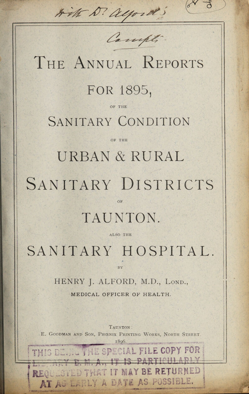 V The Annual Reports FOR 1895 OF THE Sanitary Condition OF THE J • i' URBAN & RURAL Sanitary Districts OF TAUNTON. ALSO THE SANITARY HOSPITAL. BY HENRY J. ALFORD, M.D., Lond., MEDICAL OFFICER OF HEALTH. Taunton: E. Goodman and Son, Phcenix Printing Works, North Street. i8q6. tt- ” -rrT~rT? r’.■ ■tct./'Ta atv.1 k. .'w~ rxnz THIS B Wi «i v * Sait The special file copy for .HjjM T Ei, A., IT 13 E&ffT Bsi I fitit ' is i___ •v - vuv vTH£T IT MAY BE RETURNED AT AaAOTY A BATE AS FuSSSBLE. r ss,av.j •i ■. AioT:.. -i >o