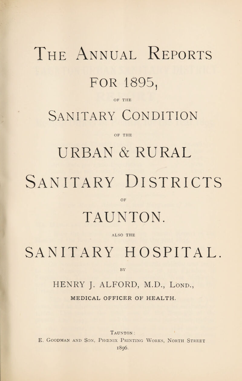 The Annual Reports FOR 1895, OF THE Sanitary Condition OF THE URBAN & RURAL Sanitary Districts OF TAUNTON. ALSO the SANITARY HOSPITAL. BY HENRY J. ALFORD, M.D., Lond., MEDICAL OFFICER OF HEALTH. Taunton: E. Goodman and Son, Phcenix Printing Works, North Street 1896.