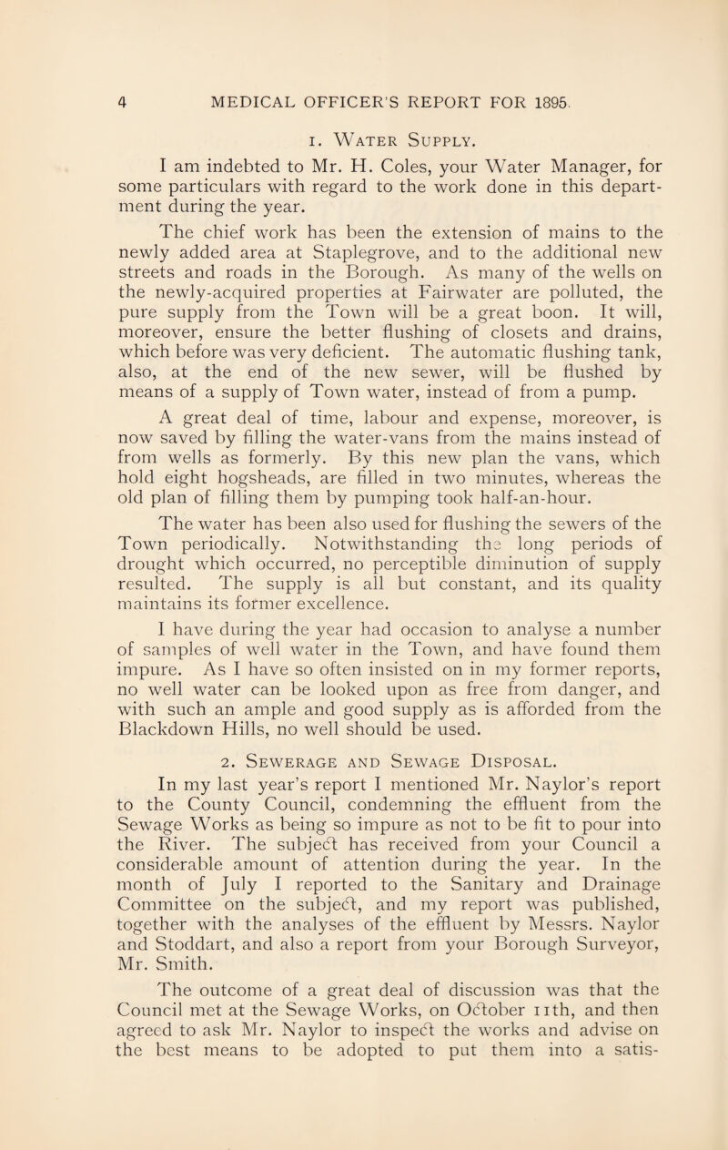 i. Water Supply. I am indebted to Mr. H. Coles, your Water Manager, for some particulars with regard to the work done in this depart¬ ment during the year. The chief work has been the extension of mains to the newly added area at Staplegrove, and to the additional new streets and roads in the Borough. As many of the wells on the newly-acquired properties at Fairwater are polluted, the pure supply from the Town will be a great boon. It will, moreover, ensure the better flushing of closets and drains, which before was very deficient. The automatic flushing tank, also, at the end of the new sewer, will be flushed by means of a supply of Town water, instead of from a pump. A great deal of time, labour and expense, moreover, is now saved by filling the water-vans from the mains instead of from wells as formerly. By this new plan the vans, which hold eight hogsheads, are filled in two minutes, whereas the old plan of filling them by pumping took half-an-hour. The water has been also used for flushing the sewers of the Town periodically. Notwithstanding the long periods of drought which occurred, no perceptible diminution of supply resulted. The supply is all but constant, and its quality maintains its former excellence. I have during the year had occasion to analyse a number of samples of well water in the Town, and have found them impure. As I have so often insisted on in my former reports, no well water can be looked upon as free from danger, and with such an ample and good supply as is afforded from the Blackdown Hills, no well should be used. 2. Sewerage and Sewage Disposal. In my last year’s report I mentioned Mr. Naylor’s report to the County Council, condemning the effluent from the Sewage Works as being so impure as not to be fit to pour into the River. The subjedt has received from your Council a considerable amount of attention during the year. In the month of July I reported to the Sanitary and Drainage Committee on the subjedt, and my report was published, together with the analyses of the effluent by Messrs. Naylor and Stoddart, and also a report from your Borough Surveyor, Mr. Smith. The outcome of a great deal of discussion was that the Council met at the Sewage Works, on Odtober nth, and then agreed to ask Mr. Naylor to inspect the works and advise on the best means to be adopted to put them into a satis-