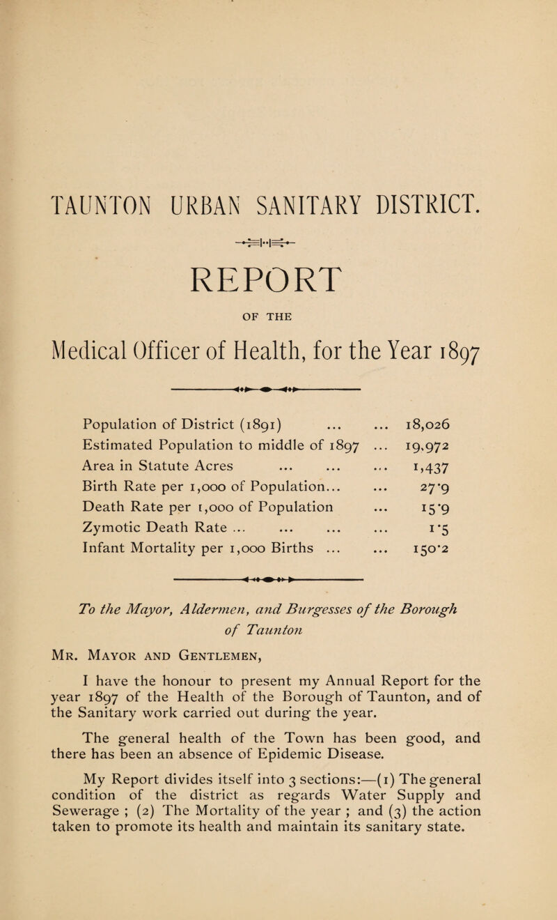 TAUNTON URBAN SANITARY DISTRICT. REPORT OF THE Medical Officer of Health, for the Year 1897 Population of District (1891) ... ... 18,026 Estimated Population to middle of 1897 ... 19.972 Area in Statute Acres ... ... ... 1,437 Birth Rate per 1,000 of Population... ... 27*9 Death Rate per 1,000 of Population ... 15*9 Zymotic Death Rate ... ... ... ... 1*5 Infant Mortality per 1,000 Births ... ... 150*2 * <» ^ — ■ To the Mayor, Aldermen, and Burgesses of the Borough of Taunton Mr. Mayor and Gentlemen, I have the honour to present my Annual Report for the year 1897 of the Health of the Borough of Taunton, and of the Sanitary work carried out during the year. The general health of the Town has been good, and there has been an absence of Epidemic Disease. My Report divides itself into 3 sections:—(1) The general condition of the district as regards Water Supply and Sewerage ; (2) The Mortality of the year ; and (3) the action taken to promote its health and maintain its sanitary state.