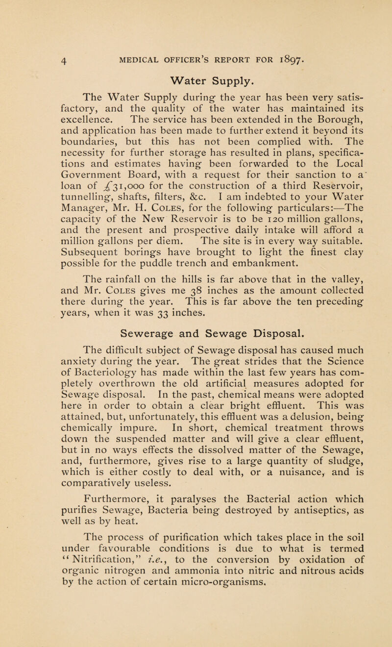 Water Supply. The Water Supply during- the year has been very satis¬ factory, and the quality of the water has maintained its excellence. The service has been extended in the Borough, and application has been made to further extend it beyond its boundaries, but this has not been complied with. The necessity for further storage has resulted in plans, specifica¬ tions and estimates having been forwarded to the Local Government Board, with a request for their sanction to a loan of ^31,000 for the construction of a third Reservoir, tunnelling*, shafts, filters, &c. I am indebted to your Water Manager, Mr. H. Coles, for the following particulars:—The capacity of the New Reservoir is to be 120 million gallons, and the present and prospective daily intake will afford a million gallons per diem. The site is in every way suitable. Subsequent borings have brought to light the finest clay possible for the puddle trench and embankment. The rainfall on the hills is far above that in the valley, and Mr. Coles gives me 38 inches as the amount collected there during the year. This is far above the ten preceding years, when it was 33 inches. Sewerage and Sewage Disposal. The difficult subject of Sewage disposal has caused much anxiety during the year. The great strides that the Science of Bacteriology has made within the last few years has com¬ pletely overthrown the old artificial measures adopted for Sewage disposal. In the past, chemical means were adopted here in order to obtain a clear bright effluent. This was attained, but, unfortunately, this effluent was a delusion, being chemically impure. In short, chemical treatment throws down the suspended matter and will give a clear effluent, but in no ways effects the dissolved matter of the Sewage, and, furthermore, gives rise to a large quantity of sludge, which is either costly to deal with, or a nuisance, and is comparatively useless. Furthermore, it paralyses the Bacterial action which purifies Sewage, Bacteria being destroyed by antiseptics, as well as by heat. The process of purification which takes place in the soil under favourable conditions is due to what is termed “ Nitrification,” i.e., to the conversion by oxidation of organic nitrog*en and ammonia into nitric and nitrous acids by the action of certain micro-organisms.