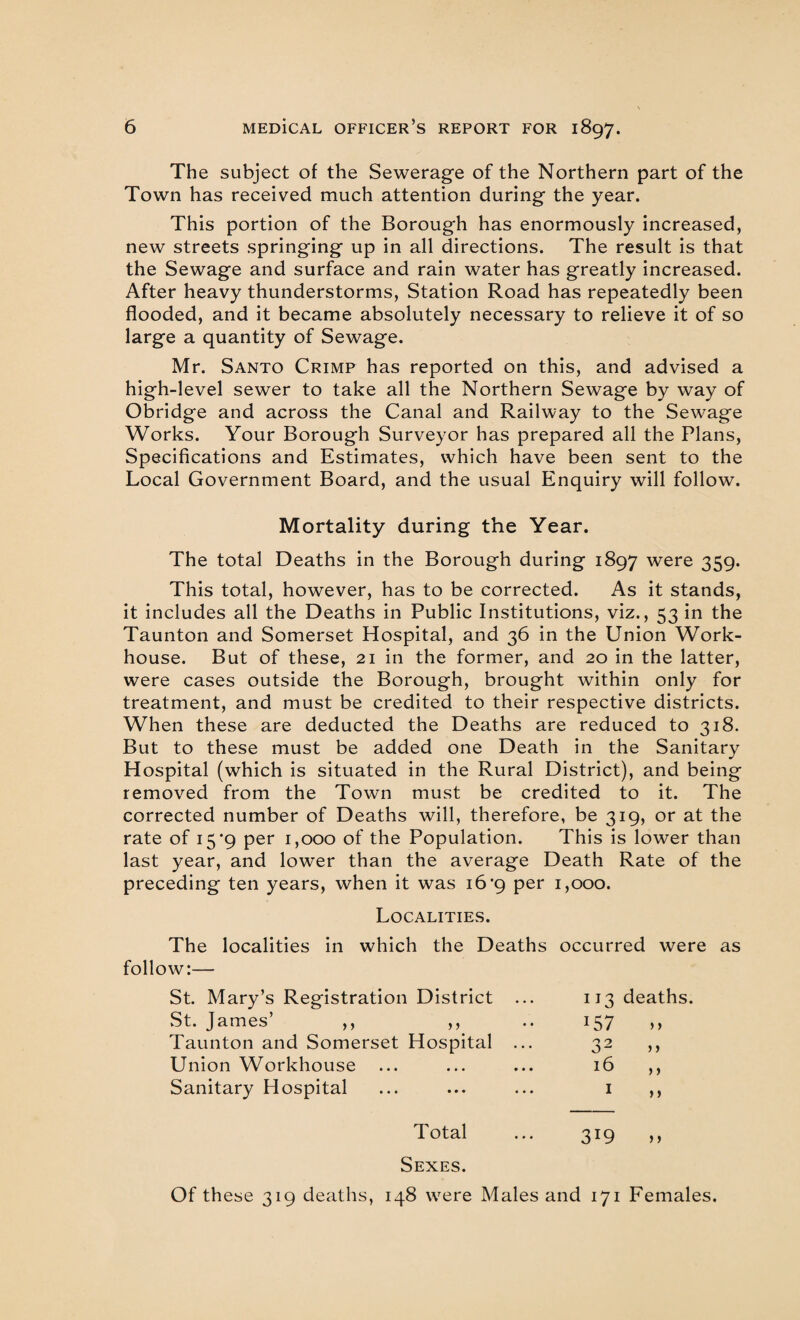 The subject of the Sewerage of the Northern part of the Town has received much attention during the year. This portion of the Borough has enormously increased, new streets springing up in all directions. The result is that the Sewage and surface and rain water has greatly increased. After heavy thunderstorms, Station Road has repeatedly been flooded, and it became absolutely necessary to relieve it of so large a quantity of Sewage. Mr. Santo Crimp has reported on this, and advised a high-level sewer to take all the Northern Sewage by way of Obridge and across the Canal and Railway to the Sewage Works. Your Borough Surveyor has prepared all the Plans, Specifications and Estimates, which have been sent to the Local Government Board, and the usual Enquiry will follow. Mortality during the Year. The total Deaths in the Borough during 1897 were 359. This total, however, has to be corrected. As it stands, it includes all the Deaths in Public Institutions, viz., 53 in the Taunton and Somerset Hospital, and 36 in the Union Work- house. But of these, 21 in the former, and 20 in the latter, were cases outside the Borough, brought within only for treatment, and must be credited to their respective districts. When these are deducted the Deaths are reduced to 318. But to these must be added one Death in the Sanitary Hospital (which is situated in the Rural District), and being removed from the Town must be credited to it. The corrected number of Deaths will, therefore, be 319, or at the rate of 15 ‘9 per 1,000 of the Population. This is lower than last year, and low’er than the average Death Rate of the preceding ten years, when it was 16 'g per 1,000. Localities. The localities in which the Deaths occurred were as follow:— St. Mary’s Registration District ... IJ3 deaths. ►St. James’ ,, ,, I57 > > Taunton and Somerset Hospital ... 32 > > Union Workhouse 16 > > Sanitary Hospital 1 > > Total 3r9 > > Sexes. Of these 319 deaths, 148 were Males and 171 Females.
