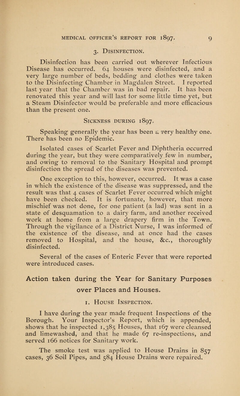 3. Disinfection. Disinfection has been carried out wherever Infectious Disease has occurred. 64 houses were disinfected, and a very large number of beds, bedding and clothes were taken to the Disinfecting Chamber in Magdalen Street. I reported last year that the Chamber was in bad repair. It has been renovated this year and will last for some little time yet, but a Steam Disinfector would be preferable and more efficacious than the present one. Sickness during 18970 Speaking generally the year has been a. very healthy one. There has been no Epidemic. Isolated cases of Scarlet Fever and Diphtheria occurred during the year, but they were comparatively few in number, and owing to removal to the Sanitary Hospital and prompt disinfection the spread of the diseases was prevented. One exception to this, however, occurred. It was a case in which the existence of the disease was suppressed, and the result was that 4 cases of Scarlet Fever occurred which might have been checked. It is fortunate, however, that more mischief was not done, for one patient (a lad) was sent in a state of desquamation to a dairy farm, and another received work at home from a large drapery firm in the Town. Through the vigilance of a District Nurse, I was informed of the existence of the disease, and at once had the cases removed to Hospital, and the house, &c., thoroughly disinfected. Several of the cases of Enteric Fever that were reported were introduced cases. Action taken during the Year for Sanitary Purposes over Places and Houses. 1. House Inspection. I have during the year made frequent Inspections of the Borough. Your Inspector’s Report, which is appended, shows that he inspected 1,385 Houses, that 167 were cleansed and limewashed, and that he made 67 re-inspections, and served 166 notices for Sanitary work. The smoke test was applied to House Drains in 857 cases, 36 Soil Pipes, and 584 House Drains were repaired.