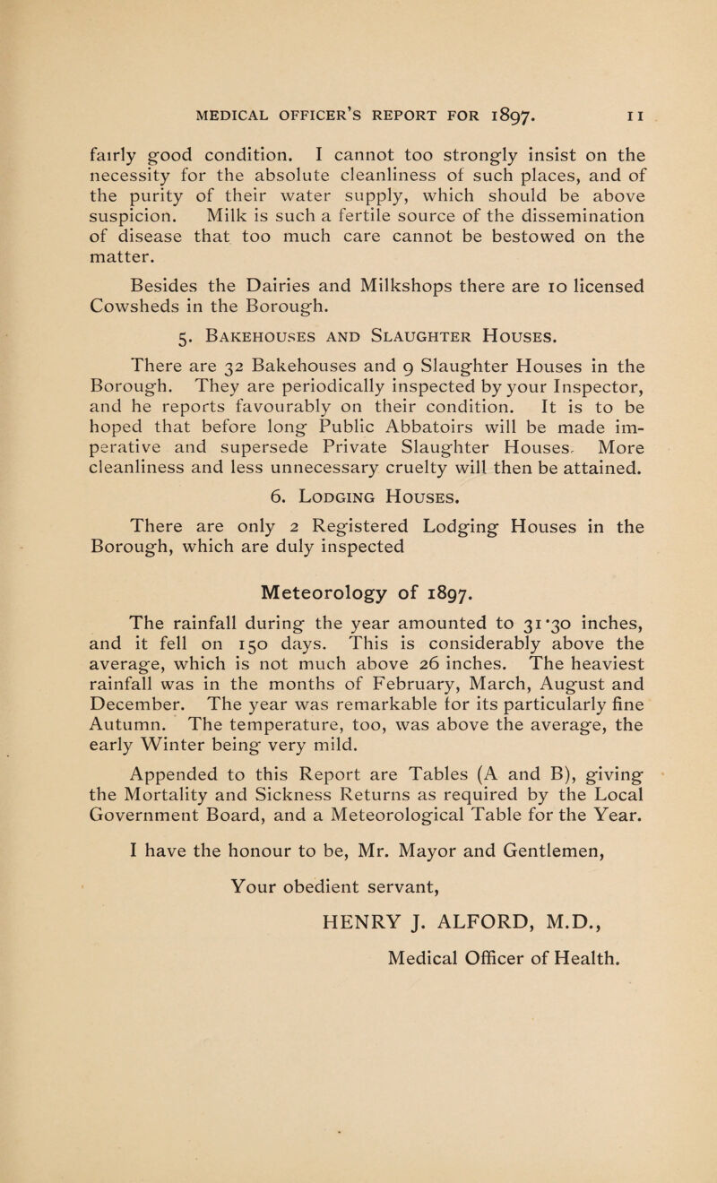 fairly good condition. I cannot too strongly insist on the necessity for the absolute cleanliness of such places, and of the purity of their water supply, which should be above suspicion. Milk is such a fertile source of the dissemination of disease that too much care cannot be bestowed on the matter. Besides the Dairies and Milkshops there are 10 licensed Cowsheds in the Borough. 5. Bakehouses and Slaughter Houses. There are 32 Bakehouses and 9 Slaughter Houses in the Borough. They are periodically inspected by your Inspector, and he reports favourably on their condition. It is to be hoped that before long Public Abbatoirs will be made im¬ perative and supersede Private Slaughter Houses, More cleanliness and less unnecessary cruelty will then be attained. 6. Lodging Houses. There are only 2 Registered Lodging Houses in the Borough, which are duly inspected Meteorology of 1897. The rainfall during the year amounted to 31 ’30 inches, and it fell on 150 days. This is considerably above the average, which is not much above 26 inches. The heaviest rainfall was in the months of February, March, August and December. The year was remarkable for its particularly fine Autumn. The temperature, too, was above the average, the early Winter being very mild. Appended to this Report are Tables (A and B), giving the Mortality and Sickness Returns as required by the Local Government Board, and a Meteorological Table for the Year. I have the honour to be, Mr. Mayor and Gentlemen, Your obedient servant, HENRY J. ALFORD, M.D., Medical Officer of Health.