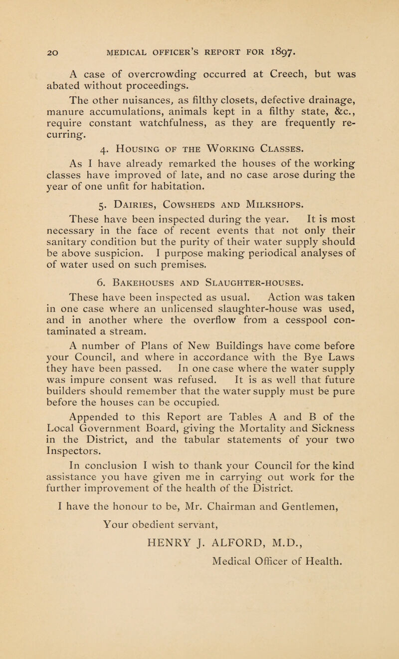 A case of overcrowding occurred at Creech, but was abated without proceedings. The other nuisances, as filthy closets, defective drainage, manure accumulations, animals kept in a filthy state, &c., require constant watchfulness, as they are frequently re¬ curring. 4. Housing of the Working Classes. As I have already remarked the houses of the working classes have improved of late, and no case arose during the year of one unfit for habitation. 5. Dairies, Cowsheds and Milkshops. These have been inspected during the year. It is most necessary in the face of recent events that not only their sanitary condition but the purity of their water supply should be above suspicion. I purpose making periodical analyses of of water used on such premises. 6. Bakehouses and Slaughter-houses. These have been inspected as usual. Action was taken in one case where an unlicensed slaughter-house was used, and in another where the overflow from a cesspool con¬ taminated a stream. A number of Plans of New Buildings have come before your Council, and where in accordance with the Bye Laws they have been passed. In one case where the water supply was impure consent was refused. It is as well that future builders should remember that the water supply must be pure before the houses can be occupied. Appended to this Report are Tables A and B of the Local Government Board, giving the Mortality and Sickness in the District, and the tabular statements of your two Inspectors. In conclusion I wish to thank your Council for the kind assistance you have given me in carrying out work for the further improvement of the health of the District. I have the honour to be, Mr. Chairman and Gentlemen, Your obedient servant, HENRY J. ALFORD, M.D., Medical Officer of Health.