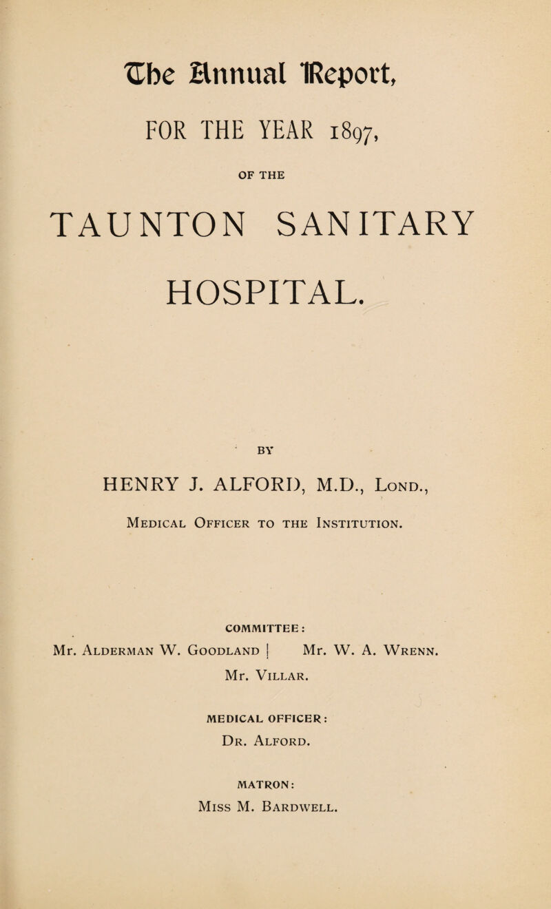 Zhe Hnnual IReport, FOR THE YEAR 1897, OF THE TAUNTON SANITARY HOSPITAL. HENRY J. ALFORI), M.D., Lond., Medical Officer to the Institution. COMMITTEE : Mr. Alderman W. Goodland j Mr. W. A. Wrenn. Mr. Villar. MEDICAL OFFICER: Dr. Alford. MATRON: Miss M. Bardwell.