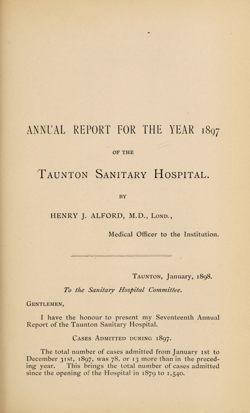 ANNUAL REPORT FOR THE YEAR 1897 OF THE Taunton Sanitary Hospital. BY HENRY J. ALFORD, M.D., Lond. , Medical Officer to the Institution. Taunton, January, 1898. To the Sanitary Hospital Committee. Gentlemen, I have the honour to present my Seventeenth Annual Report of the Taunton Sanitary Hospital. Cases Admitted during 1897. The total number of cases admitted from January 1st to December 31st, 1897, was 78, or 13 more than in the preced¬ ing year. This brings the total number of cases admitted since the opening of the Hospital in 1879 to 1,540.