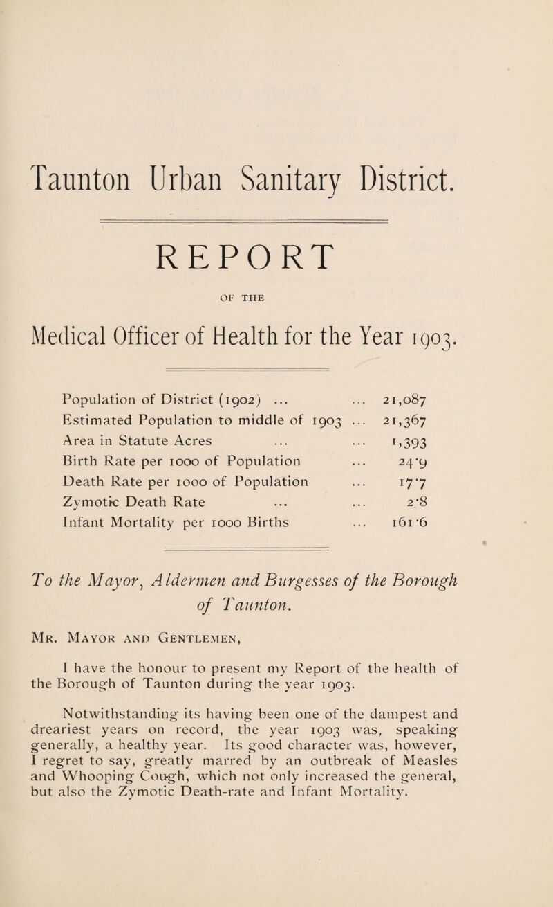 Taunton Urban Sanitary District. REPORT OF THE Medical Officer of Health for the Year 1Q03. Population of District (1902) ... ... 21,087 Estimated Population to middle of 1903 ... 21,367 Area in Statute Acres ... ... 1,393 Birth Rate per 1000 of Population ... 24*9 Death Rate per 1000 of Population ... 17*7 Zymotic Death Rate ... ... 2*8 Infant Mortality per 1000 Births ... i6i‘6 To the Mayor, Aldermen and Burgesses of the Borough of Taunton. Mr. Mayor and Gentlemen, I have the honour to present my Report of the health of the Borough of Taunton during- the year 1903. Notwithstanding- its having been one of the dampest and dreariest years on record, the year 1903 was, speaking generally, a healthy year. Its good character was, however, I regret to say, greatly marred by an outbreak of Measles and Whooping Cough, which not only increased the general, but also the Zymotic Death-rate and Infant Mortality.