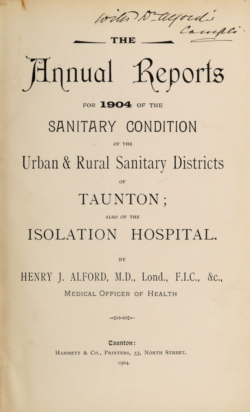FOR 1904 OF THE SANITARY CONDITION OF THE Urban & Rural Sanitary Districts TAUNTON; ALSO OF THE ISOLATION HOSPITAL. HENRY J. ALFORD, M.D., Lond., F.I.C • > Medical Officer of Health {Taunton: Hammett & Co., Printers, 53, North Street.