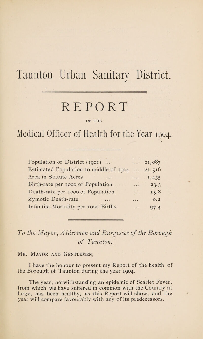 Taunton Urban Sanitary District. REPORT v^r inn Medical Officer of Health for the Year 1904. Population of District (1901) ... 21,087 Estimated Population to middle of 1904 ... 21,516 Area in Statute Acres 1.435 Birth-rate per 1000 of Population 23.3 Death-rate per 1000 of Population 15.8 Zymotic Death-rate 0.2 Infantile Mortality per 1000 Births 97.4 To the May or, Aldermen and Burgesses of the Borough of Taunton. Mr. Mayor and Gentlemen, I have the honour to present my Report of the health of the Borough of Taunton during the year 1904. The year, notwithstanding an epidemic of Scarlet Fever, from which we have suffered in common with the Country at large, has been healthy, as this Report will show, and the year will compare favourably with any of its predecessors.