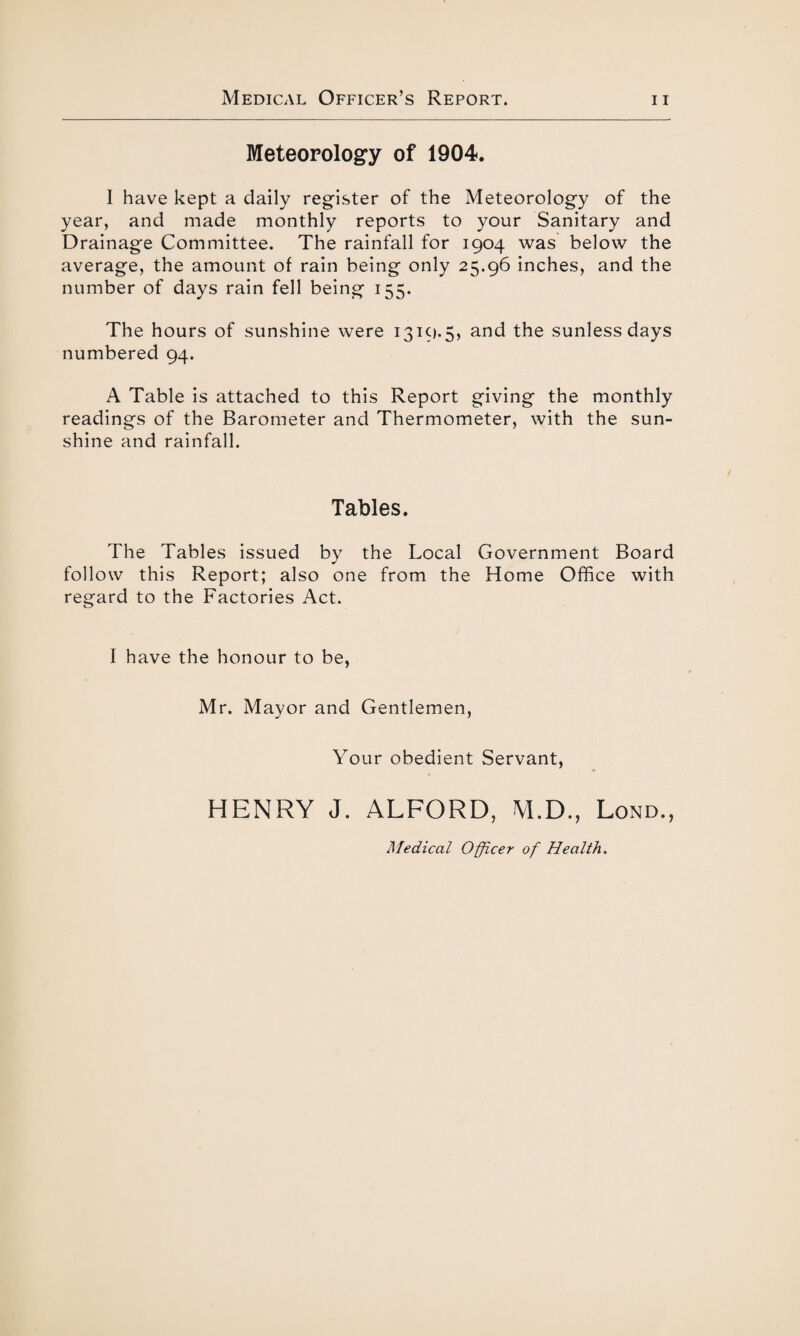 Meteorology of 1904. 1 have kept a daily register of the Meteorology of the year, and made monthly reports to your Sanitary and Drainage Committee. The rainfall for 1904 was below the average, the amount of rain being only 25.96 inches, and the number of days rain fell being 155. The hours of sunshine were 1319.5, and the sunless days numbered 94. A Table is attached to this Report giving the monthly readings of the Barometer and Thermometer, with the sun¬ shine and rainfall. Tables. The Tables issued by the Local Government Board follow this Report; also one from the Home Office with regard to the Factories Act. I have the honour to be, Mr. Mayor and Gentlemen, Your obedient Servant, HENRY J. ALFORD, M.D., Lond., Medical Officer of Health.