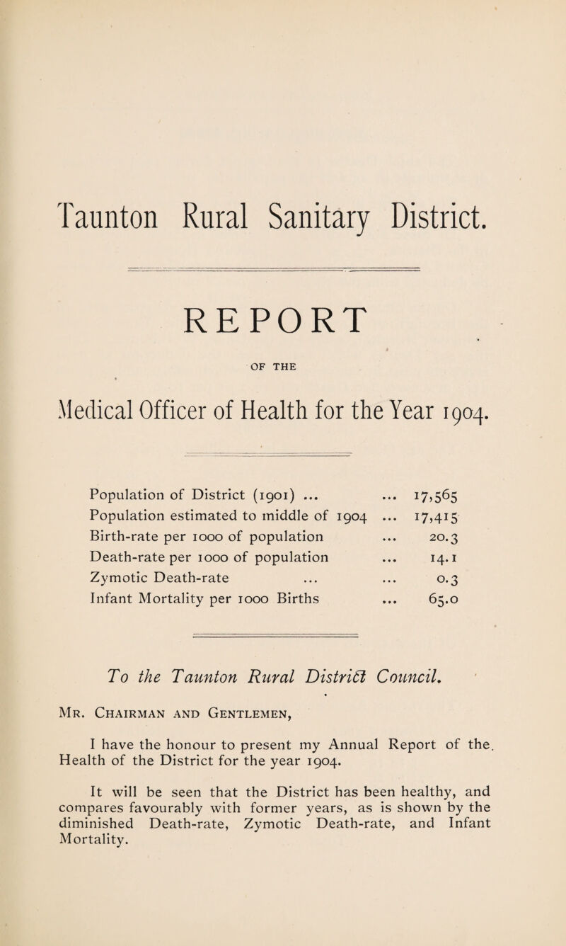 REPORT » OF THE Medical Officer of Health for the Year 1904. Population of District (1901) ... ... 17*565 Population estimated to middle of 1904 ... 17,415 Birth-rate per 1000 of population ... 20.3 Death-rate per 1000 of population ... 14.1 Zymotic Death-rate ... ... 0.3 Infant Mortality per 1000 Births ... 65.0 To the Taunton Rural District Council. Mr. Chairman and Gentlemen, I have the honour to present my Annual Report of the. Health of the District for the year 1904. It will be seen that the District has been healthy, and compares favourably with former years, as is shown by the diminished Death-rate, Zymotic Death-rate, and Infant Mortality.