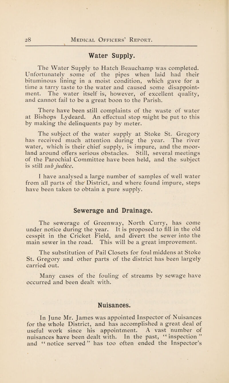 Water Supply. The Water Supply to Hatch Beauchamp was completed. Unfortunately some of the pipes when laid had their bituminous lining in a moist condition, which gave for a time a tarry taste to the water and caused some disappoint¬ ment. The water itself is, however, of excellent quality, and cannot fail to be a great boon to the Parish. There have been still complaints of the waste of water at Bishops Lydeard. An effectual stop might be put to this by making the delinquents pay by meter. The subject of the water supply at Stoke St. Gregory has received much attention during the year. The river water, which is their chief supply, is impure, and the moor¬ land around offers serious obstacles. Still, several meetings of the Parochial Committee have been held, and the subject is still sub judice. I have analysed a large number of samples of well water from all parts of the District, and where found impure, steps have been taken to obtain a pure supply. Sewerage and Drainage. The sewerage of Greenway, North Curry, has come under notice during the year. It is proposed to fill in the old cesspit in the Cricket Field, and divert the sewer into the main sewer in the road. This will be a great improvement. The substitution of Pail Closets for foul middens at Stoke St. Gregory and other parts of the district has been largely carried out. Many cases of the fouling of streams by sewage have occurred and been dealt with. Nuisances. In June Mr. James was appointed Inspector of Nuisances for the whole District, and has accomplished a great deal of useful work since his appointment. A vast number of nuisances have been dealt with. In the past, “ inspection ” and “notice served” has too often ended the Inspector’s