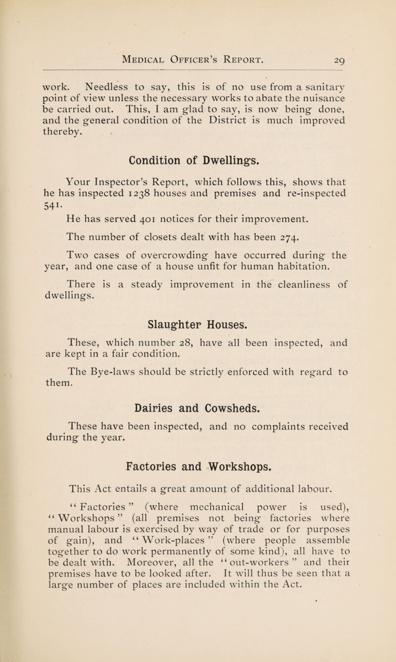 work. Needless to say, this is of no use from a sanitary point of view unless the necessary works to abate the nuisance be carried out. This, I am glad to say, is now being done, and the general condition of the District is much improved thereby. Condition of Dwellings. Your Inspector’s Report, which follows this, shows that he has inspected 1238 houses and premises and re-inspected 541* He has served 401 notices for their improvement. The number of closets dealt with has been 274. Two cases of overcrowding have occurred during the year, and one case of a house unfit for human habitation. There is a steady improvement in the cleanliness of dwellings. Slaughter Houses. These, which number 28, have all been inspected, and are kept in a fair condition. The Bye-laws should be strictly enforced with regard to them. Dairies and Cowsheds. These have been inspected, and no complaints received during the year. Factories and Workshops. This Act entails a great amount of additional labour. “ Factories ” (where mechanical power is used), “ Workshops ” (all premises not being* factories where manual labour is exercised by way of trade or for purposes of gain), and “ Work-places ” (where people assemble together to do work permanently of some kind), all have to be dealt with. Moreover, all the “out-workers” and their premises have to be looked after. It will thus be seen that a large number of places are included within the Act.