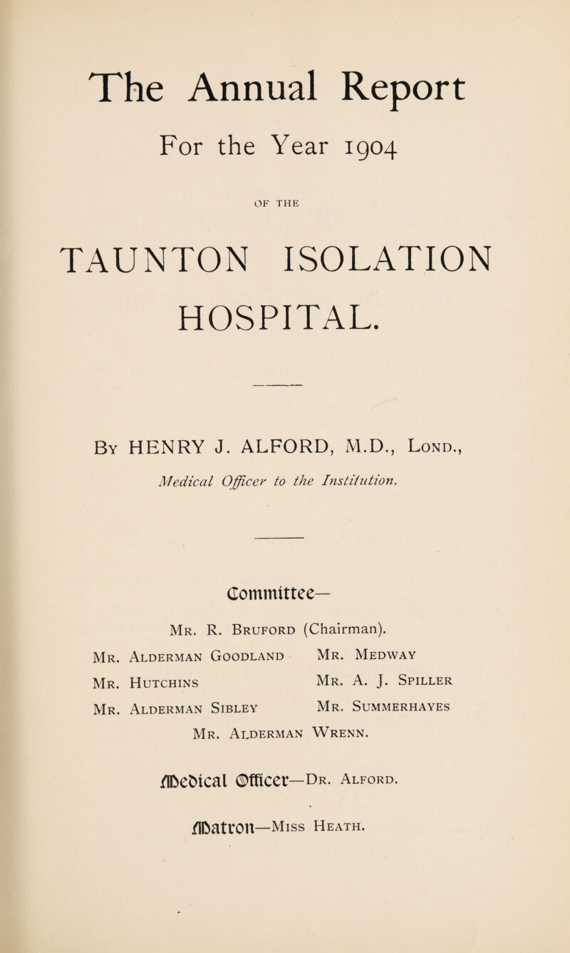 The Annual Report For the Year 1904 OF THE TAUNTON ISOLATION HOSPITAL. By HENRY J. ALFORD, M.D., Lond., Medical Officer to the Institution. Committee— Mr. R. Bruford (Chairman). Mr. Alderman Goodland Mr. Medway Mr. Hutchins Mr. A. J. Spiller Mr. Alderman Sibley Mr. Summerhayes Mr. Auderman Wrenn. /Ifcettcal Officer— Dr. Alford. /IDatron—Miss Heath.