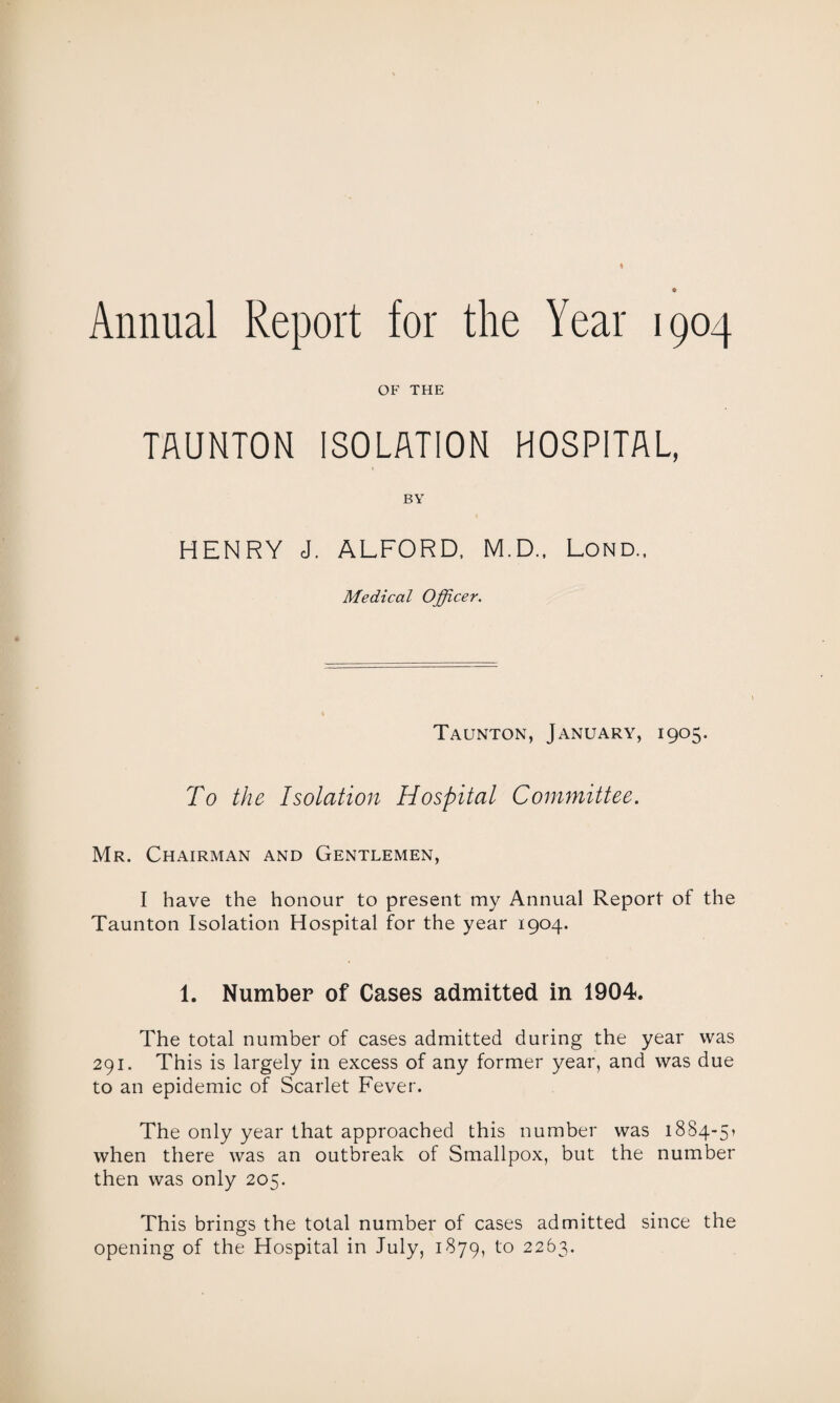 Annual Report for the Year 1904 OF THE TAUNTON ISOLATION HOSPITAL, BY HENRY J. ALFORD, M.D., Lond„ Medical Officer. Taunton, January, 1905. To the Isolation Hospital Committee. Mr. Chairman and Gentlemen, I have the honour to present my Annual Report of the Taunton Isolation Hospital for the year 1904. 1. Number of Cases admitted in 1904. The total number of cases admitted during the year was 291. This is largely in excess of any former year, and was due to an epidemic of Scarlet Fever. The only year that approached this number was 18S4-51 when there was an outbreak of Smallpox, but the number then was only 205. This brings the total number of cases admitted since the opening of the Hospital in July, 1879, to 2263.