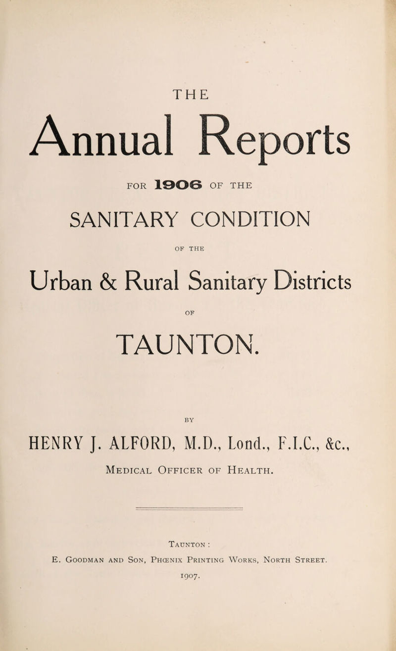 THE FOR 1906 OF THE SANITARY CONDITION OF THE Urban & Rural Sanitary Districts OF TAUNTON. BY HENRY J. ALFORD, M.D., Lond., F.I.C., &c., Medical Officer of Health. Taunton : E. Goodman and Son, Phoenix Printing Works, North Street. 1907.